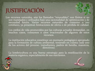 Los recursos naturales, aún los llamados “renovables”, son finitos si no son manejados y utilizados bajo una racionalidad de optimización y de necesidad futura. Varios recursos naturales de consumo o uso cotidiano, ya presentan limitaciones de oferta o de pérdida de calidad. Los estilos de vida promovidos por las culturas actuales demandan, en muchos casos, consumos o usos irracionales de algunos de estos recursos.  La institución educativa constituye un escenario pedagógico apropiado para la formación de cultura ambiental, teniendo en cuenta cada uno de los actores del proceso. (estudiantes, padres de familia, maestros, directivos). La lombricultura es una buena estrategia para la reutilización de la materia orgánica, especialmente de sus nutrientes.JUSTIFICACIÓN