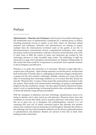 Preface
Optoelectronics - Materials and Techniques is the first part of an edited anthology on
the multifaceted areas of optoelectronics contributed by a selected group of authors
including promising novices to experts in the field, where are discussed related
materials and techniques. Photonics and optoelectronics are making an impact
multiple times the semiconductor revolution made on the quality of our life. In
telecommunication, entertainment devices, computational techniques, clean energy
harvesting, medical instrumentation, materials and device characterization and scores
of other areas of R&D the science of optics and electronics get coupled by fine
technology advances to make incredibly large strides. The technology of light has
advanced to a stage where disciplines sans boundaries are finding it indispensable. In
this context this book would be of importance to researchers from materials scientists
to device designers and fabricators.
Photonics is to optics like electronics is to electricity. Photonics sculpts light like a
sculptor does with granite. Light is beings squeezed, cut into the pieces, reconstructed
back and the like. Currently optics is undergoing revolutionary changes and photonics
is going to be the next centuries’ technology. Globally, countries are vying with each
other in formulating their technology initiatives so as to ensure that they should not
miss the “Photonics Bus” as many of them missed the semiconductor revolution in the
last century. Data transfer and communication technology are going to unimaginable
heights by the idea of photonic crystals - the idea optical scientists copied from mother
nature’s work in nanotechnology in blooming beautiful colors and patterns on objects
of desire like butterfly wings and peacock feathers
With the emergence of photonics and laser technology, optoelectronics seems to be
losing its identity and is often mixed up with photonics. Photonics draws from and
contributes to several other fields, such as quantum electronics and modern optics. In
this era of great mix up of disciplines and multidisciplinary research, it is not
surprising that such mix of closely connected players like electrons and photons
refuses to be confined to narrow boundaries of sub disciplines. Naturally the articles in
this anthology also have their boundaries diffused over the diverse optical phenomena
of optoelectronics and photonics. Readers are advised to bear this in mind when
looking for titles of this book.
 