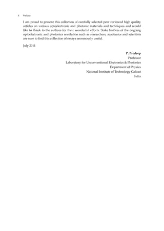 X Preface
I am proud to present this collection of carefully selected peer reviewed high quality
articles on various optoelectronic and photonic materials and techniques and would
like to thank to the authors for their wonderful efforts. Stake holders of the ongoing
optoelectronic and photonics revolution such as researchers, academics and scientists
are sure to find this collection of essays enormously useful.
July 2011
P. Predeep
Professor
Laboratory for Unconventional Electronics & Photonics
Department of Physics
National Institute of Technology Calicut
India
 