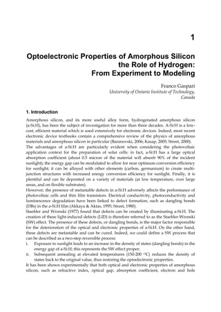1
Optoelectronic Properties of Amorphous Silicon
the Role of Hydrogen:
From Experiment to Modeling
Franco Gaspari
University of Ontario Institute of Technology,
Canada
1. Introduction
Amorphous silicon, and its more useful alloy form, hydrogenated amorphous silicon
(a-Si:H), has been the subject of investigation for more than three decades. A-Si:H is a low-
cost, efficient material which is used extensively for electronic devices. Indeed, most recent
electronic device textbooks contain a comprehensive review of the physics of amorphous
materials and amorphous silicon in particular (Baranovski, 2006; Kasap, 2005; Street, 2000).
The advantages of a-Si:H are particularly evident when considering the photovoltaic
application context for the preparation of solar cells: in fact, a-Si:H has a large optical
absorption coefficient (about 0.5 micron of the material will absorb 90% of the incident
sunlight); the energy gap can be modulated to allow for near optimum conversion efficiency
for sunlight; it can be alloyed with other elements (carbon, germanium) to create multi-
junction structures with increased energy conversion efficiency for sunlight. Finally, it is
plentiful and can be deposited on a variety of materials (at low temperature, over large
areas, and on flexible substrates).
However, the presence of metastable defects in a-Si:H adversely affects the performance of
photovoltaic cells and thin film transistors. Electrical conductivity, photoconductivity and
luminescence degradation have been linked to defect formation, such as dangling bonds
(DBs) in the a-Si:H film (Akkaya & Aktas, 1995; Street, 1980).
Staebler and Wronski (1977) found that defects can be created by illuminating a-Si:H. The
creation of these light-induced defects (LID) is therefore referred to as the Staebler-Wronski
(SW) effect. The presence of these defects, or dangling bonds, is the major factor responsible
for the deterioration of the optical and electronic properties of a-Si:H. On the other hand,
these defects are metastable and can be cured. Indeed, we could define a SW process that
can be described as a two-step reversible process:
i. Exposure to sunlight leads to an increase in the density of states (dangling bonds) in the
energy gap of a-Si:H; this represents the SW effect proper;
ii. Subsequent annealing at elevated temperatures (150-200 OC) reduces the density of
states back to the original value, thus restoring the optoelectronic properties.
It has been shown experimentally that both optical and electronic properties of amorphous
silicon, such as refractive index, optical gap, absorption coefficient, electron and hole
 