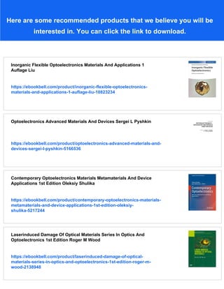 Here are some recommended products that we believe you will be
interested in. You can click the link to download.
Inorganic Flexible Optoelectronics Materials And Applications 1
Auflage Liu
https://ebookbell.com/product/inorganic-flexible-optoelectronics-
materials-and-applications-1-auflage-liu-10823234
Optoelectronics Advanced Materials And Devices Sergei L Pyshkin
https://ebookbell.com/product/optoelectronics-advanced-materials-and-
devices-sergei-l-pyshkin-5166536
Contemporary Optoelectronics Materials Metamaterials And Device
Applications 1st Edition Oleksiy Shulika
https://ebookbell.com/product/contemporary-optoelectronics-materials-
metamaterials-and-device-applications-1st-edition-oleksiy-
shulika-5217244
Laserinduced Damage Of Optical Materials Series In Optics And
Optoelectronics 1st Edition Roger M Wood
https://ebookbell.com/product/laserinduced-damage-of-optical-
materials-series-in-optics-and-optoelectronics-1st-edition-roger-m-
wood-2138948
 
