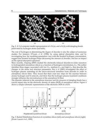 Optoelectronics - Materials and Techniques
6
(a) (b)
Fig. 2. A 3-d computer model representation of c-Si (a), and a-Si (b) with dangling bonds
passivated by hydrogen atoms (red balls).
The role of hydrogen in determining the degree of disorder is also the subject of numerous
studies. For instance, O’Leary et al. (1996), by using optical absorption data, and by
investigating how the modeling parameters vary with the bonded hydrogen concentration,
suggest that bonded hydrogen helps decreasing the amount of disorder, and has an impact
on the optical absorption spectrum.
More recently, Ukpong (2007) studied the chemically-induced disorder-to-order transition
in hydrogenated amorphous silicon as a function of hydrogen concentration, CH. The author
identifies three stages, associated with low CH, medium CH, and high CH, that describe the
changes in the stress and structure parameters. Rui et al (2005) investigated the effect of
hydrogen plasma annealing on the micro-structural transition from disorder to order in
amorphous silicon films. They found that there exist two steps for the reaction between
atomic hydrogen and Si network, and show that the hydrogen plasma treatment conditions
strongly influence the microstructures of the amorphous Si films
The disorder inherent in the amorphous structure and the presence of dangling bonds has a
crucial impact also on the electronic density of states (DOS) of amorphous silicon. Figure 4
shows a simple schematic representation of the electronic DOS of a-Si:H.
Fig. 3. Radial Distribution Function of crystalline silicon (left) and amorphous silicon (right)
[From: Laaziri et al., 1999]
 