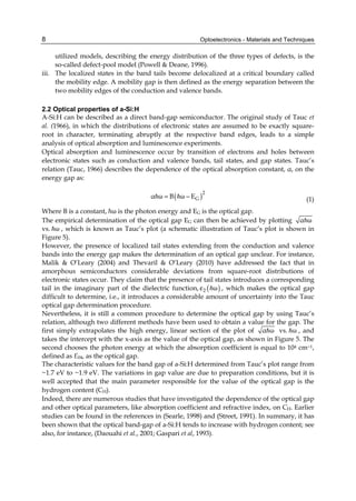 Optoelectronics - Materials and Techniques
8
utilized models, describing the energy distribution of the three types of defects, is the
so-called defect-pool model (Powell & Deane, 1996).
iii. The localized states in the band tails become delocalized at a critical boundary called
the mobility edge. A mobility gap is then defined as the energy separation between the
two mobility edges of the conduction and valence bands.
2.2 Optical properties of a-Si:H
A-Si:H can be described as a direct band-gap semiconductor. The original study of Tauc et
al. (1966), in which the distributions of electronic states are assumed to be exactly square-
root in character, terminating abruptly at the respective band edges, leads to a simple
analysis of optical absorption and luminescence experiments.
Optical absorption and luminescence occur by transition of electrons and holes between
electronic states such as conduction and valence bands, tail states, and gap states. Tauc’s
relation (Tauc, 1966) describes the dependence of the optical absorption constant, α, on the
energy gap as:
( )2
G
α ω B ω E
= −
= = (1)
Where B is a constant, ħω is the photon energy and EG is the optical gap.
The empirical determination of the optical gap EG can then be achieved by plotting α ω
=
vs. ω
= , which is known as Tauc’s plot (a schematic illustration of Tauc’s plot is shown in
Figure 5).
However, the presence of localized tail states extending from the conduction and valence
bands into the energy gap makes the determination of an optical gap unclear. For instance,
Malik & O’Leary (2004) and Thevaril & O’Leary (2010) have addressed the fact that in
amorphous semiconductors considerable deviations from square-root distributions of
electronic states occur. They claim that the presence of tail states introduces a corresponding
tail in the imaginary part of the dielectric function, ( )
2 ω
ε = , which makes the optical gap
difficult to determine, i.e., it introduces a considerable amount of uncertainty into the Tauc
optical gap determination procedure.
Nevertheless, it is still a common procedure to determine the optical gap by using Tauc’s
relation, although two different methods have been used to obtain a value for the gap. The
first simply extrapolates the high energy, linear section of the plot of α ω
= vs. ω
= , and
takes the intercept with the x-axis as the value of the optical gap, as shown in Figure 5. The
second chooses the photon energy at which the absorption coefficient is equal to 104 cm−1,
defined as E04, as the optical gap.
The characteristic values for the band gap of a-Si:H determined from Tauc’s plot range from
~1.7 eV to ~1.9 eV. The variations in gap value are due to preparation conditions, but it is
well accepted that the main parameter responsible for the value of the optical gap is the
hydrogen content (CH).
Indeed, there are numerous studies that have investigated the dependence of the optical gap
and other optical parameters, like absorption coefficient and refractive index, on CH. Earlier
studies can be found in the references in (Searle, 1998) and (Street, 1991). In summary, it has
been shown that the optical band-gap of a-Si:H tends to increase with hydrogen content; see
also, for instance, (Daouahi et al., 2001; Gaspari et al, 1993).
 