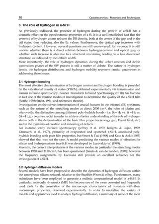 Optoelectronics - Materials and Techniques
10
3. The role of hydrogen in a-Si:H
As previously indicated, the presence of hydrogen during the growth of a-Si:H has a
dramatic effect on the optoelectronic properties of a-Si. It is a well established fact that the
presence of hydrogen atoms reduces the DB density, both at the center of the gap and in the
tail states, thus reducing also the EU values. Furthermore, the optical gap increases with
hydrogen content. However, several questions are still unanswered: for instance, it is still
unclear whether there is a direct relation between hydrogen-content and optical gap, or
whether such increase is also due to a structural reordering, leading to a less disordered
structure, as indicated by the Urbach width.
More importantly, the role of hydrogen dynamics during the defect creation and defect
passivation phases of the SW process is still a matter of debate. The nature of hydrogen
bonds, the hydrogen distribution, and hydrogen mobility represent crucial parameters in
addressing these issues.
3.1 Hydrogen bonding
The most effective characterization of hydrogen content and hydrogen bonding is provided
by the vibrational density of states (VDOS), obtained experimentally via transmission and
Raman infrared spectroscopy. Fourier Transform Infrared Spectroscopy (FTIR) has become
in fact one of the routine modes of investigation to determine the quality of the a-Si:H film
(Searle, 1998; Street, 1991; and references therein).
Investigations on the correct interpretation of crucial features in the infrared (IR) spectrum,
such as the nature of the stretching modes at about 2000 cm-1, the roles of chains and
microvoids, the distinction among different poly-hydride bonds - i.e. Si—H2 vs. Si—H3 vs.
(Si—Hn)m - became crucial in order to achieve a better understanding of the role of hydrogen
atoms both in the determination of the basic film properties (energy gap, Fermi level, etc.)
and in the dynamics of creation and annealing of defects.
For instance, early infrared spectroscopy (Jeffrey et al. 1979; Knights & Lujan, 1979;
Zanzucchi et al., 1977), primarily of evaporated and sputtered a-Si:H, associated poly-
hydride bonding with poor film properties, but Street & Tsai (1988) and Kato & Aoki (1985)
showed that that was not the case. A model predicting the various modes of vibration for
silicon and hydrogen atoms in a-Si:H was developed by Lucovski et al. (1989).
Recently, the correct interpretation of the various modes, in particular the stretching modes
between 1950 and 2150 cm-1, has been questioned (Smets & van de Sanden, 2007); however
the frequency assignments by Lucovski still provide an excellent reference for the
investigation of a-Si:H.
3.2 Hydrogen diffusion models
Several models have been proposed to describe the dynamics of hydrogen diffusion within
the amorphous silicon network relative to the Staebler-Wronski effect. Furthermore, many
techniques have been employed to generate a realistic computational model of a-Si:H. In
particular, molecular dynamics (MD) has become one of the more powerful and frequently
used tools for the correlation of the microscopic characteristic of materials with their
macroscopic properties, observed experimentally. In order to underline the variety of
models and approaches used to analyze hydrogen diffusion, a summary of some of the most
 