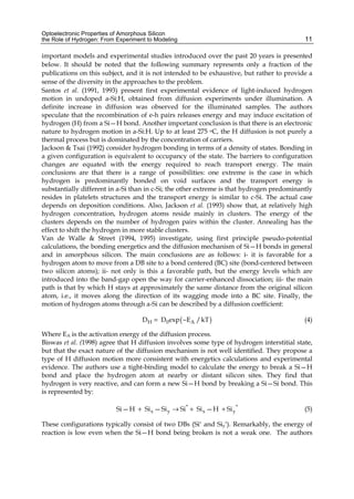 Optoelectronic Properties of Amorphous Silicon
the Role of Hydrogen: From Experiment to Modeling 11
important models and experimental studies introduced over the past 20 years is presented
below. It should be noted that the following summary represents only a fraction of the
publications on this subject, and it is not intended to be exhaustive, but rather to provide a
sense of the diversity in the approaches to the problem.
Santos et al. (1991, 1993) present first experimental evidence of light-induced hydrogen
motion in undoped a-Si:H, obtained from diffusion experiments under illumination. A
definite increase in diffusion was observed for the illuminated samples. The authors
speculate that the recombination of e-h pairs releases energy and may induce excitation of
hydrogen (H) from a Si—H bond. Another important conclusion is that there is an electronic
nature to hydrogen motion in a-Si:H. Up to at least 275 oC, the H diffusion is not purely a
thermal process but is dominated by the concentration of carriers.
Jackson & Tsai (1992) consider hydrogen bonding in terms of a density of states. Bonding in
a given configuration is equivalent to occupancy of the state. The barriers to configuration
changes are equated with the energy required to reach transport energy. The main
conclusions are that there is a range of possibilities: one extreme is the case in which
hydrogen is predominantly bonded on void surfaces and the transport energy is
substantially different in a-Si than in c-Si; the other extreme is that hydrogen predominantly
resides in platelets structures and the transport energy is similar to c-Si. The actual case
depends on deposition conditions. Also, Jackson et al. (1993) show that, at relatively high
hydrogen concentration, hydrogen atoms reside mainly in clusters. The energy of the
clusters depends on the number of hydrogen pairs within the cluster. Annealing has the
effect to shift the hydrogen in more stable clusters.
Van de Walle & Street (1994, 1995) investigate, using first principle pseudo-potential
calculations, the bonding energetics and the diffusion mechanism of Si—H bonds in general
and in amorphous silicon. The main conclusions are as follows: i- it is favorable for a
hydrogen atom to move from a DB site to a bond centered (BC) site (bond-centered between
two silicon atoms); ii- not only is this a favorable path, but the energy levels which are
introduced into the band-gap open the way for carrier-enhanced dissociation; iii- the main
path is that by which H stays at approximately the same distance from the original silicon
atom, i.e., it moves along the direction of its wagging mode into a BC site. Finally, the
motion of hydrogen atoms through a-Si can be described by a diffusion coefficient:
( )
H 0 A
D D exp E /kT
= − (4)
Where EA is the activation energy of the diffusion process.
Biswas et al. (1998) agree that H diffusion involves some type of hydrogen interstitial state,
but that the exact nature of the diffusion mechanism is not well identified. They propose a
type of H diffusion motion more consistent with energetics calculations and experimental
evidence. The authors use a tight-binding model to calculate the energy to break a Si—H
bond and place the hydrogen atom at nearby or distant silicon sites. They find that
hydrogen is very reactive, and can form a new Si—H bond by breaking a Si—Si bond. This
is represented by:
* *
x y x y
Si—H Si —Si Si Si —H Si
+ → + + (5)
These configurations typically consist of two DBs (Si* and Siy
*). Remarkably, the energy of
reaction is low even when the Si—H bond being broken is not a weak one. The authors
 