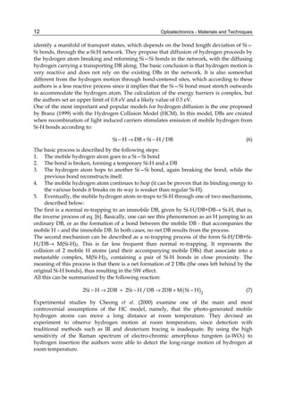 Optoelectronics - Materials and Techniques
12
identify a manifold of transport states, which depends on the bond length deviation of Si—
Si bonds, through the a-Si:H network. They propose that diffusion of hydrogen proceeds by
the hydrogen atom breaking and reforming Si—Si bonds in the network, with the diffusing
hydrogen carrying a transporting DB along. The basic conclusion is that hydrogen motion is
very reactive and does not rely on the existing DBs in the network. It is also somewhat
different from the hydrogen motion through bond-centered sites, which according to these
authors is a less reactive process since it implies that the Si—Si bond must stretch outwards
to accommodate the hydrogen atom. The calculation of the energy barriers is complex, but
the authors set an upper limit of 0.8 eV and a likely value of 0.5 eV.
One of the most important and popular models for hydrogen diffusion is the one proposed
by Branz (1999) with the Hydrogen Collision Model (HCM). In this model, DBs are created
when recombination of light induced carriers stimulates emission of mobile hydrogen from
Si-H bonds according to:
Si H DB Si H /DB
− → + − (6)
The basic process is described by the following steps:
1. The mobile hydrogen atom goes to a Si—Si bond
2. The bond is broken, forming a temporary Si-H and a DB
3. The hydrogen atom hops to another Si—Si bond, again breaking the bond, while the
previous bond reconstructs itself.
4. The mobile hydrogen atom continues to hop (it can be proven that its binding energy to
the various bonds it breaks on its way is weaker than regular Si-H).
5. Eventually, the mobile hydrogen atom re-traps to Si-H through one of two mechanisms,
described below:
The first is a normal re-trapping to an immobile DB, given by Si-H/DB+DB→ Si-H, that is,
the inverse process of eq. [6]. Basically, one can see this phenomenon as an H jumping to an
ordinary DB, or as the formation of a bond between the mobile DB - that accompanies the
mobile H – and the immobile DB. In both cases, no net DB results from the process.
The second mechanism can be described as a re-trapping process of the form Si-H/DB+Si-
H/DB→ M(Si-H)2. This is far less frequent than normal re-trapping. It represents the
collision of 2 mobile H atoms (and their accompanying mobile DBs) that associate into a
metastable complex, M(Si-H)2, containing a pair of Si-H bonds in close proximity. The
meaning of this process is that there is a net formation of 2 DBs (the ones left behind by the
original Si-H bonds), thus resulting in the SW effect.
All this can be summarized by the following reaction:
( )2
2Si H 2DB 2Si H /DB 2DB M Si H
− → + − → + − (7)
Experimental studies by Cheong et al. (2000) examine one of the main and most
controversial assumptions of the HC model, namely, that the photo-generated mobile
hydrogen atoms can move a long distance at room temperature. They devised an
experiment to observe hydrogen motion at room temperature, since detection with
traditional methods such as IR and deuterium tracing is inadequate. By using the high
sensitivity of the Raman spectrum of electro-chromic amorphous tungsten (a-WO3) to
hydrogen insertion the authors were able to detect the long-range motion of hydrogen at
room temperature.
 