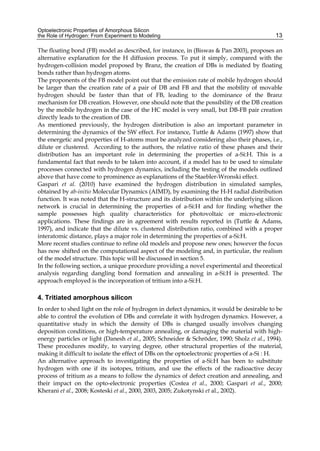 Optoelectronic Properties of Amorphous Silicon
the Role of Hydrogen: From Experiment to Modeling 13
The floating bond (FB) model as described, for instance, in (Biswas & Pan 2003), proposes an
alternative explanation for the H diffusion process. To put it simply, compared with the
hydrogen-collision model proposed by Branz, the creation of DBs is mediated by floating
bonds rather than hydrogen atoms.
The proponents of the FB model point out that the emission rate of mobile hydrogen should
be larger than the creation rate of a pair of DB and FB and that the mobility of movable
hydrogen should be faster than that of FB, leading to the dominance of the Branz
mechanism for DB creation. However, one should note that the possibility of the DB creation
by the mobile hydrogen in the case of the HC model is very small, but DB-FB pair creation
directly leads to the creation of DB.
As mentioned previously, the hydrogen distribution is also an important parameter in
determining the dynamics of the SW effect. For instance, Tuttle & Adams (1997) show that
the energetic and properties of H-atoms must be analyzed considering also their phases, i.e.,
dilute or clustered. According to the authors, the relative ratio of these phases and their
distribution has an important role in determining the properties of a-Si:H. This is a
fundamental fact that needs to be taken into account, if a model has to be used to simulate
processes connected with hydrogen dynamics, including the testing of the models outlined
above that have come to prominence as explanations of the Staebler-Wronski effect.
Gaspari et al. (2010) have examined the hydrogen distribution in simulated samples,
obtained by ab-initio Molecular Dynamics (AIMD), by examining the H-H radial distribution
function. It was noted that the H-structure and its distribution within the underlying silicon
network is crucial in determining the properties of a-Si:H and for finding whether the
sample possesses high quality characteristics for photovoltaic or micro-electronic
applications. These findings are in agreement with results reported in (Tuttle & Adams,
1997), and indicate that the dilute vs. clustered distribution ratio, combined with a proper
interatomic distance, plays a major role in determining the properties of a-Si:H.
More recent studies continue to refine old models and propose new ones; however the focus
has now shifted on the computational aspect of the modeling and, in particular, the realism
of the model structure. This topic will be discussed in section 5.
In the following section, a unique procedure providing a novel experimental and theoretical
analysis regarding dangling bond formation and annealing in a-Si:H is presented. The
approach employed is the incorporation of tritium into a-Si:H.
4. Tritiated amorphous silicon
In order to shed light on the role of hydrogen in defect dynamics, it would be desirable to be
able to control the evolution of DBs and correlate it with hydrogen dynamics. However, a
quantitative study in which the density of DBs is changed usually involves changing
deposition conditions, or high-temperature annealing, or damaging the material with high-
energy particles or light (Danesh et al., 2005; Schneider & Schröder, 1990; Sholz et al., 1994).
These procedures modify, to varying degree, other structural properties of the material,
making it difficult to isolate the effect of DBs on the optoelectronic properties of a-Si : H.
An alternative approach to investigating the properties of a-Si:H has been to substitute
hydrogen with one if its isotopes, tritium, and use the effects of the radioactive decay
process of tritium as a means to follow the dynamics of defect creation and annealing, and
their impact on the opto-electronic properties (Costea et al., 2000; Gaspari et al., 2000;
Kherani et al., 2008; Kosteski et al., 2000, 2003, 2005; Zukotynski et al., 2002).
 