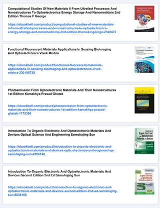 Computational Studies Of New Materials Ii From Ultrafast Processes And
Nanostructures To Optoelectronics Energy Storage And Nanomedicine 2nd
Edition Thomas F George
https://ebookbell.com/product/computational-studies-of-new-materials-
ii-from-ultrafast-processes-and-nanostructures-to-optoelectronics-
energy-storage-and-nanomedicine-2nd-edition-thomas-f-george-2328472
Functional Fluorescent Materials Applications In Sensing Bioimaging
And Optoelectronics Vivek Mishra
https://ebookbell.com/product/functional-fluorescent-materials-
applications-in-sensing-bioimaging-and-optoelectronics-vivek-
mishra-230186738
Photoemission From Optoelectronic Materials And Their Nanostructures
1st Edition Kamakhya Prasad Ghatak
https://ebookbell.com/product/photoemission-from-optoelectronic-
materials-and-their-nanostructures-1st-edition-kamakhya-prasad-
ghatak-1775390
Introduction To Organic Electronic And Optoelectronic Materials And
Devices Optical Science And Engineering Samshajing Sun
https://ebookbell.com/product/introduction-to-organic-electronic-and-
optoelectronic-materials-and-devices-optical-science-and-engineering-
samshajing-sun-2006148
Introduction To Organic Electronic And Optoelectronic Materials And
Devices Second Edition 2nd Ed Samshajing Sun
https://ebookbell.com/product/introduction-to-organic-electronic-and-
optoelectronic-materials-and-devices-second-edition-2nd-ed-samshajing-
sun-6838166
 