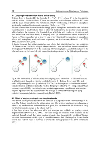 Optoelectronics - Materials and Techniques
14
4.1 Dangling bond formation due to tritium decay
Tritium decay is described by the formula: 3 + -
T He + + ν
β
→ , where −
β is the beta-particle
emitted by the Tritium atom and ν is an anti-neutrino. The half-life of tritium is 12.3 years
and the mean energy of the beta particle is 5.69 keV. The bonding of tritium in amorphous
semiconductors is stable at room temperature (Sidhu et al., 1999).
Because of the direct-like nature of the energy gap in amorphous semiconductors, radiative
recombination of electron-hole pairs is allowed. Furthermore, the nuclear decay process
which leads to the emission of a β particle from a Si-T site will produce a 3He atom which
will diffuse out and leave behind a dangling bond (or recombination center, as shown in
Figure 6). This process has led to a novel way of investigating the properties of amorphous
silicon and amorphous semiconductors in general; see, for instance, (Kosteski et al., 2000,
2003; Zukotynski et al., 2002).
It should be noted that tritium decay has side effects that might in turn have an impact on
DB formation (i.e., He recoil, e-h pair recombination). These issues have been addressed and
it was proven that the impact of the secondary effects is negligible. A detailed analysis of the
relative impact of electron-hole pair recombination is presented in the following sub-section.
Fig. 6. The mechanism of tritium decay and dangling bond formation: I – Tritium is bonded
to a Si atom and shares 2 covalently bonded electrons; II – Tritium decays into 3He+ and
emits a high energy electron (β emission); III – The 3He+ ion captures both electrons shared
with the Si atom and leaves behind a positive dangling bond (DB+); IV – The positive DB can
become a neutral DB by capturing in turn an electron generated by collisions between the
original β particle and the silicon matrix. An average of 1500 electron-hole pairs per β
emission is generated via this process (Kosteski et al., 2000).
4.2 Effect of electron-hole pairs on dangling bonds
The tritium decay process results in the emission of a β particle with a mean energy of 5.7
keV. The β decay transforms the tritium atom into 3He+ with a, maximum, recoil energy of
about 3 eV. Furthermore, electron-hole (e-h) pairs will be created in the material as the β
particle transfers its energy to the silicon matrix.
It has been shown that electrons with keV energies are unlikely to produce atomic
displacements (Dubeau et al., 1996). They lose energy in collisions with electrons in the
material, through which they pass, creating e-h pairs that thermalize by shedding ‘Raman’
phonons. In the case of a-Si:H, a pair is created for every 4.3 eV of energy lost. It can also be
shown that Helium recoil is expected to create little damage (Street et al., 1979; Stutzmann,
1991).
 