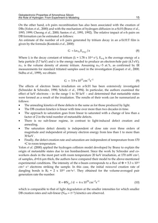 Optoelectronic Properties of Amorphous Silicon
the Role of Hydrogen: From Experiment to Modeling 15
On the other hand, e-h pairs recombination has also been associated with the creation of
DBs (Yelon et al., 2000) and with the mechanism of hydrogen diffusion in a-Si:H (Branz et al.,
1993, 1999; Cheong et al., 2000; Santos et al., 1991, 1992). The relative impact of e-h pairs on
DB formation can be estimated as follows:
An estimate of the number of e-h pairs generated by tritium decay in an a-Si:H:T film is
given by the formula (Kosteski et al., 2000):
Tv avg
G n E /
= λ ε (8)
Where λ is the decay constant of tritium (λ = 1.78 x 10-9 s-1), Eavg is the average energy of a
beta particle (5.7 keV) and ε is the energy needed to produce an electron-hole pair (4.3 eV);
nTv is the volume density of atomic tritium. Assuming nTv~5 at.%, as confirmed by IR
measurements for standard tritiated samples used in the investigation (Gaspari et al., 2000;
Sidhu at al., 1999), we obtain:
15 3 1
G 5.9 x 10 cm s
− −
= (9)
The effects of electron beam irradiation on a-Si:H has been extensively investigated
(Schneider & Schroder, 1990; Scholz et al., 1994). In particular, the authors examined the
effect of keV electrons – in the range 1 to 30 keV – and determined that metastable states
were formed as a result of the irradiation. The results of their work can be summarized as
follows:
• The annealing kinetics of these defects is the same as for those produced by light.
• The DB creation kinetics is linear with time over more than two decades in time.
• The approach to saturation goes from linear to saturated with a change of less than a
factor of 2 in the total number of metastable defects.
• There is no sub-linear regime, in contrast to light-induced defect creation and
annealing.
• The saturation defect density is independent of dose rate over three orders of
magnitude and independent of primary electron energy from less than 1 to more than
30 keV .
• Finally, the defect creation rate and saturation are independent of temperature from 170
oC to room temperature.
Yelon et al. (2000) applied the hydrogen collision model developed by Branz to explain the
origin of metastable states due to ion bombardment. Since the work by Schroder and co-
workers deals in the most part with room temperature 20 keV irradiation, at 170 mW cm-2,
of samples, d=0.6 μm thick, the authors have compared their model to the above-mentioned
experimental conditions. The intensity of the e-beam corresponds to a flux of Φ = 5.3 x 1013
cm-2 s-1 electrons striking the sample. In this case, the initial measured creation rate of
dangling bonds is R0 = 2 x 1015 cm-3s-1. They obtained for the volume-averaged pair
generation rate the number:
20 3 1
p
R ΦN /d 6 x 10 cm s
− −
= = (10)
which is comparable to that of light degradation at the smaller intensities for which smaller
DB creation rates and sub-linear (Ndb ∝ t1/3) kinetics are observed.
 
