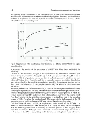 Optoelectronics - Materials and Techniques
16
By applying Yelon’s treatment to e-h pairs generated by beta particles originating from
tritium decay, it can be shown that the number of dangling bond due to e-h recombination is
2 orders of magnitude less than the number due to the direct conversion of a Si—T bond
into a DB. This is shown in Figure 7.
T  DB
e-h  DB
Fig. 7. DB generation rates due to direct conversion of a Si—T bond into a DB and to e-h pair
recombination.
In summary, the studies of the properties of a-Si:H:T thin films have established the
following:
Creation of DBs, or induced changes to the host structure, by other causes associated with
Tritium decay (i.e., irradiation damage from β particles, e-h pair recombination, He recoil) is
negligible. This is of particular relevance, since it makes it possible to eliminate any side
effects of Tritium decay from the analysis, in particular electron irradiation. Calculations
have shown that DBs due to electron irradiation caused by Tritium decay account for less
than 1% of the total number of dangling bonds created by the release of the He atom from
the Si bond.
Annealing recovers the photoluminescence (PL) and the electrical properties of the tritiated
samples (see figures 8a and 8b). This is the fundamental aspect of the SW process in a-Si:H:T
since the dangling bonds are created following a well known nuclear process, in which the
Tritium atom is replaced by an Helium atom which diffuses away from the original bond.
This clearly shows that the annealing process cannot be a simple reversal of the formation
process of DBs. Therefore the passivation of DBs appears to be independent of the DB
formation process and linked to the a-Si:H structure and bonding configuration.
The significance of point 2 should be emphasized: many models of the SW effect, in
particular earlier ones (Adler, 1984; Stutzmann et al., 1985), are based on the assumption
that the annealing mechanism is basically the reverse process of the dangling bond
formation mechanism. Although some fundamental common aspect might be present in
both phases of the SW process, it is possible to focus on each phase independently. In
 