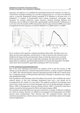 Optoelectronic Properties of Amorphous Silicon
the Role of Hydrogen: From Experiment to Modeling 17
particular, the objective is to establish the relationship between the structure of a-Si:H (i.e.
void fraction, hydrogen bonding, etc.) and the curing process (i.e., is it due to H diffusion
and/or a network readjustment during annealing? If H diffusion is involved, how is it
mediated?). A number of fundamental issues remain unresolved: microscopic atom
dynamics, for instance, influences atomic structure, chemical bonding, diffusion and
vibrations, and are difficult to study both experimentally and theoretically. Furthermore, it
is not clear why the number of DBs measured by electron spin resonance (ESR) is one order
of magnitude less than expected, as noted by Whitaker et al. (2004) and Ju et al. (2007).
(a) (b)
Fig. 8. (a) Decay of PL signal for a tritiated amorphous silicon film. The black curve was
taken one hour after deposition, and the decay vs. time is shown by the coloured curves,
labelled in the figure by the post-deposition times at which the spectra were recorded.
(b) PL spectrum taken for the same sample after annealing. The open dots show the PL
signal (almost completely quenched) approximately two weeks after deposition. The filled
circles show the recovered PL signal after annealing at 150 oC for one hour.
4.3 The stretched exponential behaviour
One of the most interesting observations for tritiated a-Si:H is that the increase in DBs
density can be described by a stretched-exponential function, as shown in figure 9 (Kosteski
et al., 2003). This indicates that the expected exponential growth of DBs due to tritium decay
has a competing process of DB passivation that leads eventually to saturation and a steady-
state distribution of DBs.
One hypothesis is that hydrogen atoms that diffuse from nearby sites annihilate the tritium
induced defects. In this case, hydrogen detachment from such a site should not be
accompanied by the creation of a new defect. This might be possible if the hydrogen atom
comes from a large reservoir of paired hydrogen sites such as double-hydrogen complexes
(Branz, 1999) or hydrogenated vacancies (Zhang  Branz, 2001). It should be noted that a
similar concept has been proposed for DBs in tail states (Longeau, 2000).
The stretched exponential behaviour has been reported for a number of different conditions
for a-Si:H, for instance: Danesh et al. (2005) have investigated a-Si:H degradation for 18 MeV
electron beam bombardment. They observed that “the annealing kinetics obeys the
stretched-exponential law which is known to be typical for a-Si:H films underwent the light-
induced degradation.”
 