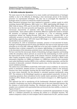 Optoelectronic Properties of Amorphous Silicon
the Role of Hydrogen: From Experiment to Modeling 19
5. Ab Initio molecular dynamics
The main reason for the development of so many models and interpretations of hydrogen
mobility is due to the difficulty of obtaining a clear microscopic picture of the dynamic
processes via experimental techniques. The only way to investigate the trajectories of
hydrogen atoms in a-Si:H is to extensively model it numerically.
Many theoretical techniques have been employed to generate a realistic model of a-Si:H,
including classical MD (Ishimaru, 2002; Izumi et al., 2005), tight-binding MD (Singh et al.,
2004; Tuttle  Adams, 1997), and Ab-Initio MD (Su  Pantelides, 2002). Molecular dynamics
has become one of the more powerful and frequently used tools for the correlation of the
microscopic characteristic of materials with their macroscopic properties, observed
experimentally. Some authors (Abtew  Drabold, 2006) have applied the model to simulate
the dynamics of hydrogen diffusion, in particular as a way of analyzing possible
mechanisms behind the Staebler-Wronski (SW) effect. However, classical MD is not
sufficiently accurate to describe the covalent bonding and forces in semiconductors, and a
tight-binding approach; even DFT-LDA based MD (Singh et al., 2004) is not sufficiently
transferable to non-crystalline systems.
For amorphous Si, with no translational symmetry, presence of non-saturated Si bonds,
hydrogen switching between host Si atoms and diffusion, the most accurate approach is first
principles (or ab-initio) MD. Although AIMD has to be used with a smaller unit cell and the
simulation time is shorter compared to, for instance, tight-binding, it is extremely accurate
in the description of the interatomic potential, forces, and inharmonicity of the interaction.
We have seen that the microscopic details of disordering, hydrogen migration and bonding
within the amorphous silicon network are crucial for the understanding of a-Si:H, and for
the improvement of the overall quality of the material. However, hydrogen migration and
other complex properties must be investigated within a realistic structure to obtain useful
information. Kupchak et al. (2008) and Gaspari et al. (2009) have shown that the commonly
used radial distribution function (RDF) is not a sufficient validation parameter, and that the
recreation of physically consistent vibrational spectra does, on the other hand, represent a
sound validation protocol.
The authors have used AIMD to model bulk a-Si:H under various conditions. At various key
points in simulations, detailed pictures of measurable quantities related to the electronic
structure have been calculated, assuring that the model remain close to nature. In AIMD
one treats atoms classically, but the potential is calculated quantum mechanically using
DFT. The solutions to the Schrödinger equation are approximated numerically. In terms of
computing operations, these calculations involve mainly matrix operations and fast Fourier
transforms (FFT). Details of this approach can be found in (Gaspari et al., 2009; Kupchak et
al., 2008).
This approach has led to reproducing all the fundamental vibrational signals in a-Si:H.
Computer visualization was used to demonstrate some of the most important features, like
the existence of poly-hydride bonding. The vibrational spectra obtained for the “good”
samples were consistent with experimental data and showed also time stability, as shown in
Figures 10 and 11.
As previously mentioned, Gaspari et al. (2009) have examined the appropriateness of using
RDF as a validation parameter for assessing the realism of a simulated structure. The
authors compared a variety of a-Si:H samples with H content from 0 to 20%, and have found
 