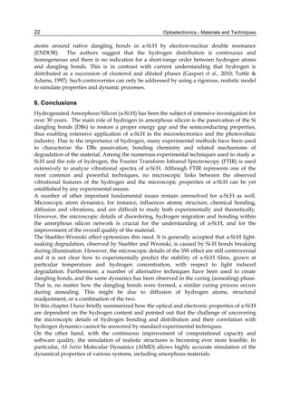 Optoelectronics - Materials and Techniques
22
atoms around native dangling bonds in a-Si:H by electron-nuclear double resonance
(ENDOR). The authors suggest that the hydrogen distribution is continuous and
homogeneous and there is no indication for a short-range order between hydrogen atoms
and dangling bonds. This is in contrast with current understanding that hydrogen is
distributed as a succession of clustered and diluted phases (Gaspari et al., 2010; Tuttle 
Adams, 1997). Such controversies can only be addressed by using a rigorous, realistic model
to simulate properties and dynamic processes.
6. Conclusions
Hydrogenated Amorphous Silicon (a-Si:H) has been the subject of intensive investigation for
over 30 years. The main role of hydrogen in amorphous silicon is the passivation of the Si
dangling bonds (DBs) to restore a proper energy gap and the semiconducting properties,
thus enabling extensive application of a-Si:H in the microelectronics and the photovoltaic
industry. Due to the importance of hydrogen, many experimental methods have been used
to characterize the DBs passivation, bonding chemistry and related mechanisms of
degradation of the material. Among the numerous experimental techniques used to study a-
Si:H and the role of hydrogen, the Fourier Transform Infrared Spectroscopy (FTIR) is used
extensively to analyze vibrational spectra of a-Si:H. Although FTIR represents one of the
most common and powerful techniques, no microscopic links between the observed
vibrational features of the hydrogen and the microscopic properties of a-Si:H can be yet
established by any experimental means.
A number of other important fundamental issues remain unresolved for a-Si:H as well.
Microscopic atom dynamics, for instance, influences atomic structure, chemical bonding,
diffusion and vibrations, and are difficult to study both experimentally and theoretically.
However, the microscopic details of disordering, hydrogen migration and bonding within
the amorphous silicon network is crucial for the understanding of a-Si:H, and for the
improvement of the overall quality of the material.
The Staebler-Wronski effect epitomizes this need. It is generally accepted that a-Si:H light-
soaking degradation, observed by Staebler and Wronski, is caused by Si-H bonds breaking
during illumination. However, the microscopic details of the SW effect are still controversial
and it is not clear how to experimentally predict the stability of a-Si:H films, grown at
particular temperature and hydrogen concentration, with respect to light induced
degradation. Furthermore, a number of alternative techniques have been used to create
dangling bonds, and the same dynamics has been observed in the curing (annealing) phase.
That is, no matter how the dangling bonds were formed, a similar curing process occurs
during annealing. This might be due to diffusion of hydrogen atoms, structural
readjustment, or a combination of the two.
In this chapter I have briefly summarized how the optical and electronic properties of a-Si:H
are dependent on the hydrogen content and pointed out that the challenge of uncovering
the microscopic details of hydrogen bonding and distribution and their correlation with
hydrogen dynamics cannot be answered by standard experimental techniques.
On the other hand, with the continuous improvement of computational capacity and
software quality, the simulation of realistic structures is becoming ever more feasible. In
particular, Ab Initio Molecular Dynamics (AIMD) allows highly accurate simulation of the
dynamical properties of various systems, including amorphous materials.
 