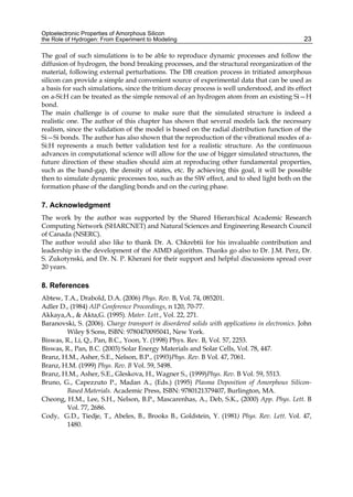 Optoelectronic Properties of Amorphous Silicon
the Role of Hydrogen: From Experiment to Modeling 23
The goal of such simulations is to be able to reproduce dynamic processes and follow the
diffusion of hydrogen, the bond breaking processes, and the structural reorganization of the
material, following external perturbations. The DB creation process in tritiated amorphous
silicon can provide a simple and convenient source of experimental data that can be used as
a basis for such simulations, since the tritium decay process is well understood, and its effect
on a-Si:H can be treated as the simple removal of an hydrogen atom from an existing Si—H
bond.
The main challenge is of course to make sure that the simulated structure is indeed a
realistic one. The author of this chapter has shown that several models lack the necessary
realism, since the validation of the model is based on the radial distribution function of the
Si—Si bonds. The author has also shown that the reproduction of the vibrational modes of a-
Si:H represents a much better validation test for a realistic structure. As the continuous
advances in computational science will allow for the use of bigger simulated structures, the
future direction of these studies should aim at reproducing other fundamental properties,
such as the band-gap, the density of states, etc. By achieving this goal, it will be possible
then to simulate dynamic processes too, such as the SW effect, and to shed light both on the
formation phase of the dangling bonds and on the curing phase.
7. Acknowledgment
The work by the author was supported by the Shared Hierarchical Academic Research
Computing Network (SHARCNET) and Natural Sciences and Engineering Research Council
of Canada (NSERC).
The author would also like to thank Dr. A. Chkrebtii for his invaluable contribution and
leadership in the development of the AIMD algorithm. Thanks go also to Dr. J.M. Perz, Dr.
S. Zukotynski, and Dr. N. P. Kherani for their support and helpful discussions spread over
20 years.
8. References
Abtew, T.A., Drabold, D.A. (2006) Phys. Rev. B, Vol. 74, 085201.
Adler D., (1984) AIP Conference Proceedings, n 120, 70-77.
Akkaya,A.,  Akta,G. (1995). Mater. Lett., Vol. 22, 271.
Baranovski, S. (2006). Charge transport in disordered solids with applications in electronics. John
Wiley $ Sons, ISBN: 9780470095041, New York.
Biswas, R., Li, Q., Pan, B.C., Yoon, Y. (1998) Phys. Rev. B, Vol. 57, 2253.
Biswas, R., Pan, B.C. (2003) Solar Energy Materials and Solar Cells, Vol. 78, 447.
Branz, H.M., Asher, S.E., Nelson, B.P., (1993)Phys. Rev. B Vol. 47, 7061.
Branz, H.M. (1999) Phys. Rev. B Vol. 59, 5498.
Branz, H.M., Asher, S.E., Gleskova, H., Wagner S., (1999)Phys. Rev. B Vol. 59, 5513.
Bruno, G., Capezzuto P., Madan A., (Eds.) (1995) Plasma Deposition of Amorphous Silicon-
Based Materials. Academic Press, ISBN: 9780121379407, Burlington, MA.
Cheong, H.M., Lee, S.H., Nelson, B.P., Mascarenhas, A., Deb, S.K., (2000) App. Phys. Lett. B
Vol. 77, 2686.
Cody, G.D., Tiedje, T., Abeles, B., Brooks B., Goldstein, Y. (1981) Phys. Rev. Lett. Vol. 47,
1480.
 