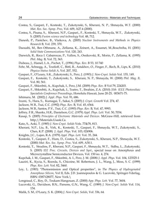Optoelectronics - Materials and Techniques
24
Costea, S., Gaspari, F., Kosteski, T., Zukotynski, S., Kherani, N. P., Shmayda, W.T. (2000)
Mat. Res. Soc. Symp. Proc, Vol. 609, A27.4 (2000).
Costea, S., Pisana, S., Kherani, N.P., Gaspari., F., Kosteski, T., Shmayda, W.T., Zukotynski,
S. (2005) Fusion science and technology Vol. 48, 712.
Danesh, P., Pantchev, B., Vlaikova, A. (2005) Nuclear Instruments and Methods in Physics
Research B, Vol. 239, 370.
Daouahi, M., Ben Othmane, A., Zellama, K., Zeinert, A., Essamet, M.,Bouchriha, H. (2001)
Solid State Communications Vol. 120, 243.
Darwich, R., Roca I. Cabarrocas, P., Vallon, S., Ossikovski, R., Morin, P., Zellama, K. (1995)
Phil. Mag. B, Vol. 72, 363.
Dubeau, J., Hamel, L.A., Pochet, T., (1996) Phys. Rev. B 53, 10 740
Fehr, M., Schnegg, A., Teutloff, C., Bittl, R., Astakhov, O., Finger, F., Rech, B., Lips, K. (2010)
Physica Status Solidi A, Vol. 207, 552.
Gaspari, F., O’Leary, S.K., Zukotynski, S., Perz, J. (1993) J. Non-Cryst. Solids Vol. 155, 149.
Gaspari, F., Kosteski, T., Zukotynski, S., Kherani, N. P., Shmayda, W. (2000) Phil. Mag. B,
Vol. 80, 561.
Gaspari, F., Shkrebtii, A., Kupchak, I., Perz, J.M. (2009) Phys. Rev. B Vol 79, 224203.
Gaspari, F., Shkrebtii, A., Kupchak, I., Teatro, T., Ibrahim, Z.A. (2010) 35th IEEE Photovoltaic
Specialists Conference Proceedings, Honolulu Hawaii, June 20-25, 003671-75.
Ishimaru, M. (2002) J. Appl. Phys. Vol. 91, 686.
Izumi, S., Hara, S., Kumagai, T., Sakai, S. (2005) J. Cryst. Growth Vol. 274, 47.
Jackson, W.B., Tsai, C.C. (1992) Phys. Rev. B, Vol. 45, 6564.
Jackson, W.B., Santos, P.V., Tsai, C.C. (1993) Phys. Rev. B, Vol. 47, 9993.
Jeffrey, F.R., Shanks, H.R., Danielson, G.C. (1979) Appl. Phys. Lett. Vol. 50, 7034.
Kasap, S. (2005) Principles of Electronic Materials and Devices. McGraw-Hill, retrieved from
http://Materials.Usask.Ca.
Kato, S., Aoki, T. (1985) J. Non-Cryst. Solids Vols. 7778, 813.
Kherani, N.P., Liu, B., Virk, K., Kosteski, T., Gaspari, F., Shmayda, W.T., Zukotynski, S.,
Chen, K.P. (2008) J. Appl. Phys. Vol. 103, 024906.
Knights, J.C., Lujan, R.A. (1979) Appl. Phys. Lett. Vol. 35, 244.
Kosteski, T., Gaspari, F., Hum, D., Costea, S., Zukotynski, S., Kherani, N.P., Shmayda, W.T.
(2000) Mat. Res. Soc. Symp. Proc. Vol. 609, A30.1.
Kosteski, T., Stradins, P., Kherani, N.P., Gaspari, F., Shmayda, W.T., Sidhu, L., Zukotynski,
S. (2003) IEE Proc. Circuits, Devices and Syst., special issue on Amorphous and
Microcrystalline Semiconductor Devices, Vol. 150 no. 4, 274.
Kupchak, I. M., Gaspari, F., Shkrebtii, A. I., Perz, J. M. (2008) J. Appl. Phys. Vol. 104, 123525-1
Laaziri, K., Kycia, S., Roorda, S., Chicoine, M. Robertson, J. L., Wang, J., Moss, S. C. (1999)
Phys. Rev. Lett. Vol. 82, 3460.
Ley, L. (1983) “Photoemission and Optical properties”, in The Physics of Hydrogenated
Amorphous Silicon, Vol II, Eds. J.D. Joannopoulos  G. Lucovski, Springer-Vderlag,
ISBN: 0387128077, New York.
Longeaud, C., Roy, D., Teukam Hangouan, Z. (2000) App. Phys. Lett. Vol. 77, 3604.
Lucovski, G., Davidson, B.N., Parsons, G.N., Wang, C. (1989) J. Non-Cryst. Solids Vol. 114,
154.
Malik, S. M., O'Leary, S. K. (2004) J. Non Cryst. Solids, Vol. 336, 64.
 