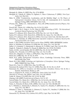 Optoelectronic Properties of Amorphous Silicon
the Role of Hydrogen: From Experiment to Modeling 25
Morigaki, K., Hikita, H. (2007) Phys. Rev. B 76, 085201
Morigaki, K., Takeda, K., Hikita, H., Ogihara, C., Roca i Cabarrocas, P. (2008) J. Non-Cryst.
Solids, Vol. 354, 2131.
Mott, N. (1983) “Conductivity, Localization, and the Mobility Edge”, in The Physics of
Hydrogenated Amorphous Silicon, Vol II, Eds. J.D. Joannopoulos  G. Lucovski,
Springer-Verlag, ISBN: 0387128077, New York.
O'Leary, S.K., Sidhu, L.S., Zukotynski, S., Perz, J.M. (1996) Canadian Journal of Physics, Vol.
74, S256-9.
Powell, M.J., Deane, S.C., (1996) Phys. Rev. B, Vol. 53, 10121.
Rui, Y., Mei, J., Xu, J., Yang, L., Li, W., Chen, K. (2005) Proceedings of SPIE - The International
Society for Optical Engineering, Vol. 5774, 279.
Santos, P.V., Johnson, M.N., Street, R.A. (1991) Phys. Rev. Lett. Vol. 67, 2686.
Santos, P.V., Johnson, N.M., Street, R.A., (1992) Mat. Res. Symp. Proc. Vol. 258, 353.
Santos, P.V., Johnson, M.N., Street, R.A. (1993) J. Non-Cryst. Solids Vols. 164-166, Part I, 277.
Schneider, U., Schröder, B. (1990) Photovoltaic Specialists Conference. Conference Record of the
Twenty First IEEE, vol. 2, 1521.
Searle, T. (Ed.) (1998) Amorphous Silicon and its Alloys, INSPEC, ISBN: 0852969228, London.
Sholz, A., Schröder, B., Oechsner, H. (1994) Mat. Res. Symp. Proc. Vol. 336, 293.
Sidhu, L. S., Kosteski, T., Zukotynski, S., Kherani, N. P. (1999) J. Appl. Phys. Vol. 85, 2574.
Singh, R., Prakash, S., Shukla, N., Prasad, R. (2004) Phys. Rev. B Vol. 70, 115213.
Smets, A.H.M., van de Sanden, M.C.M. (2007) Phys. Rev. B, Vol. 76, 073202.
Staebler, D.L., Wronski, C.R. (1977) Appl. Phys. Lett. Vol. 31, 292.
Street, R.A., Biegelsen, D., Stuke, J., (1979) Philos. Mag. B Vol. 40, 451.
Street, R.A. (1980) Phys. Rev. B, Vol. 21, 5775.
Street, R.A. (1991) Hydrogenated Amorphous Silicon, Cambridge University Press, ISBN:
0521371562, New York.
Street, R.A. (Ed.) (2000) Technology and Applications of Amorphous Silicon, Springer Verlag,
ISBN: 3540657142, New York.
Street, R.A., Tsai, C.C. (1988) Philos. Mag. Vol. B57, 663.
Stutzmann M., Jackson W.B., Tsai, C.C. (1985), Phys. Rev. B, Vol. 32, n 1, 23-47
Stutzmann M., (1991) in Amorphous and Microcrystalline Amorphous Devices, Vol. II, Ed. J.
Kanicki, Atech House, Boston, p. 129.
Tauc, J., Grigorovici, R., Vancu, A. (1966) Phys. Status Solidi, Vol. 15, 627.
Thevaril, J.J., O’Leary, S.K. (2010) J. Appl. Phys., Vol. 107, 083105.
Tuttle, B., Adams, J. B. (1997) Phys. Rev. B Vol. 56, 4565.
Ukpong, A.M. ((2007) Turkish Journal of Physics, Vol. 31, 317.
Van de Walle, C.G., Street, R.A. (1994) Phys. Rev. B, Vol. 49, n 20, 14766-9.
Van de Walle, C.G., Street, R.A. (1995) Mat. Res. Soc. Symp. Proc., Vol. 377, 389.
Yelon, A., Fritzsche, H, Branz, H.M., (2000) J. Non-Cryst. Sol. Vols. 266-268, 437.
Ju, T., Whitaker, J., Zukotynski, S., Kherani, N., Taylor, P.C., Stradins, P. (2007) Mat. Res. Soc.
Symp. Proc. Vol. 989, 9.
Whitaker J., Viner, J., Zukotynski, S., Johnson, E., Taylor, P.C., Stradins, P. (2004) Mat. Res.
Soc. Symp. Proc. Vol. 808, 153.
Zanzucchi, P.J., Wronski, C.R., Carlson, D.E. (1977) J. Appl. Phys. Vol. 48, 5227.
 