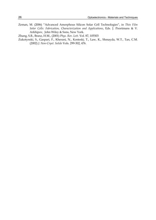 Optoelectronics - Materials and Techniques
26
Zeman, M. (2006) “Advanced Amorphous Silicon Solar Cell Technologies”, in Thin Film
Solar Cells: Fabrication, Characterization and Applications, Eds. J. Poortmans  V.
Arkhipov, John Wiley  Sons, New York.
Zhang, S.B., Branz, H.M., (2001) Phys. Rev. Lett. Vol. 87, 105503
Zukotynski, S., Gaspari, F., Kherani, N., Kosteski, T., Law, K., Shmayda, W.T., Tan, C.M.
(2002) J. Non-Cryst. Solids Vols. 299-302, 476.
 