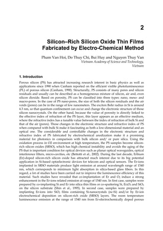 2
Silicon–Rich Silicon Oxide Thin Films
Fabricated by Electro-Chemical Method
Pham Van Hoi, Do Thuy Chi, Bui Huy and Nguyen Thuy Van
Vietnam Academy of Science and Technology,
Vietnam
1. Introduction
Porous silicon (PS) has attracted increasing research interest in basic physics as well as
applications since 1990 when Canham reported on the efficient visible photoluminescence
(PL) of porous silicon (Canham, 1990). Structurally, PS consists of many pores and silicon
residuals and usually can be described as a homogeneous mixture of silicon, air and, even
silicon dioxide. Based on porosity, PS can be classified into three types: nano, meso- and
macro-pores. In the case of PS nano-pores, the size of both the silicon residuals and the air
voids (pores) can be in the range of few nanometers. The exciton Bohr radius in Si is around
4.3 nm, so that quantum confinement can occur and change the electronic structure of those
silicon nanocrystals. On the other hand, because the value of porosity is directly linked to
the effective index of refraction of the PS layer, this layer appears as an effective medium,
where the refractive index has a tunable value between the index of refraction of bulk Si and
that of the air (pores). Those changes in the electronic structure and refractive index of PS
when compared with bulk Si make it fascinating as both a low-dimensional material and an
optical one. The considerable and controllable changes in the electronic structure and
refractive index of PS fabricated by electrochemical anodization make it a promising
material for photonics in comparison with bulk silicon and/ or pure silica. Using the
oxidation process in O2 environment at high temperature, the PS samples become silicon-
rich silicon oxides (SRSO), which has high chemical instability and avoids the aging of the
PS that is important condition for optical devices such as planar optical waveguides, optical
interference filters, micro-cavities, etc (Bettotti et al., 2002). During the last decade, Erbium
(Er)-doped silicon-rich silicon oxide has attracted much interest due to its big potential
application in Si-based optoelectronic devices for telecom and optical sensors. The Er-ions
implanted in SRSO materials produce light emission at around wavelength range of 1540
nm, which corresponds to minimum light absorption in silica-based glass fibers. In this
regard, a lot of studies have been carried out to improve the luminescence efficiency of this
material. Such studies have revealed that co-implantation of Er and O2 induce a strong
enhancement in the Er-ions related emission at range of 1540 nm. In first case, samples were
prepared by co-implanting Si and Er into silica thin films or co-sputtering Si, Er2O3 and SiO2
on the silicon substrate (Shin et al., 1995). In second case, samples were prepared by
implanting Er-ions into SiO2 films containing Si-nanocrystals (nc-Si) and/or by Er-ion
electrochemical deposition on silicon-rich oxide (SRSO) layers. The room temperature
luminescence emission at the range of 1540 nm from Er-electrochemically doped porous
 