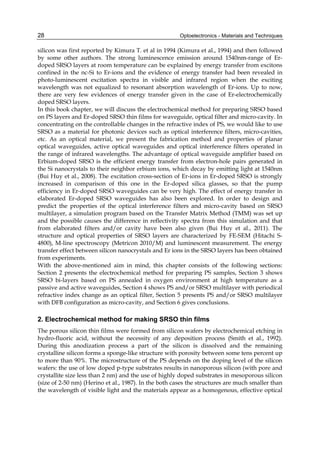 Optoelectronics - Materials and Techniques
28
silicon was first reported by Kimura T. et al in 1994 (Kimura et al., 1994) and then followed
by some other authors. The strong luminescence emission around 1540nm-range of Er-
doped SRSO layers at room temperature can be explained by energy transfer from excitons
confined in the nc-Si to Er-ions and the evidence of energy transfer had been revealed in
photo-luminescent excitation spectra in visible and infrared region when the exciting
wavelength was not equalized to resonant absorption wavelength of Er-ions. Up to now,
there are very few evidences of energy transfer given in the case of Er-electrochemically
doped SRSO layers.
In this book chapter, we will discuss the electrochemical method for preparing SRSO based
on PS layers and Er-doped SRSO thin films for waveguide, optical filter and micro-cavity. In
concentrating on the controllable changes in the refractive index of PS, we would like to use
SRSO as a material for photonic devices such as optical interference filters, micro-cavities,
etc. As an optical material, we present the fabrication method and properties of planar
optical waveguides, active optical waveguides and optical interference filters operated in
the range of infrared wavelengths. The advantage of optical waveguide amplifier based on
Erbium-doped SRSO is the efficient energy transfer from electron-hole pairs generated in
the Si nanocrystals to their neighbor erbium ions, which decay by emitting light at 1540nm
(Bui Huy et al., 2008). The excitation cross-section of Er-ions in Er-doped SRSO is strongly
increased in comparison of this one in the Er-doped silica glasses, so that the pump
efficiency in Er-doped SRSO waveguides can be very high. The effect of energy transfer in
elaborated Er-doped SRSO waveguides has also been explored. In order to design and
predict the properties of the optical interference filters and micro-cavity based on SRSO
multilayer, a simulation program based on the Transfer Matrix Method (TMM) was set up
and the possible causes the difference in reflectivity spectra from this simulation and that
from elaborated filters and/or cavity have been also given (Bui Huy et al., 2011). The
structure and optical properties of SRSO layers are characterized by FE-SEM (Hitachi S-
4800), M-line spectroscopy (Metricon 2010/M) and luminescent measurement. The energy
transfer effect between silicon nanocrystals and Er ions in the SRSO layers has been obtained
from experiments.
With the above-mentioned aim in mind, this chapter consists of the following sections:
Section 2 presents the electrochemical method for preparing PS samples, Section 3 shows
SRSO bi-layers based on PS annealed in oxygen environment at high temperature as a
passive and active waveguides, Section 4 shows PS and/or SRSO multilayer with periodical
refractive index change as an optical filter, Section 5 presents PS and/or SRSO multilayer
with DFB configuration as micro-cavity, and Section 6 gives conclusions.
2. Electrochemical method for making SRSO thin films
The porous silicon thin films were formed from silicon wafers by electrochemical etching in
hydro-fluoric acid, without the necessity of any deposition process (Smith et al., 1992).
During this anodization process a part of the silicon is dissolved and the remaining
crystalline silicon forms a sponge-like structure with porosity between some tens percent up
to more than 90%. The microstructure of the PS depends on the doping level of the silicon
wafers: the use of low doped p-type substrates results in nanoporous silicon (with pore and
crystallite size less than 2 nm) and the use of highly doped substrates in mesoporous silicon
(size of 2-50 nm) (Herino et al., 1987). In the both cases the structures are much smaller than
the wavelength of visible light and the materials appear as a homogenous, effective optical
 