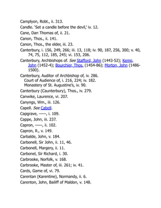 Camplyon, Robt., ii. 313.
Candle. ‘Set a candle before the devil,’ iv. 12.
Cane, Dan Thomas of, ii. 21.
Canon, Thos., ii. 141.
Canon, Thos., the elder, iii. 23.
Canterbury, i. 156, 249, 266; iii. 13, 118; iv. 90, 187, 256, 300; v. 40,
74, 75, 112, 185, 245; vi. 153, 206.
Canterbury, Archbishops of. See Stafford, John (1443-52); Kemp,
John (1452-4); Bourchier, Thos. (1454-86); Morton, John (1486-
1500).
Canterbury, Auditor of Archbishop of, iv. 286.
Court of Audience of, i. 216, 224; iv. 182.
Monastery of St. Augustine’s, iv. 90.
Canterbury (Caunterbury), Thos., iv. 279.
Canwike, Laurence, vi. 207.
Canyngs, Wm., iii. 126.
Capell. See Cabell.
Capgrave, ——, i. 109.
Cappe, John, iii. 237.
Capron, ——, ii. 102.
Capron, R., v. 149.
Carbalde, John, v. 184.
Carbonell, Sir John, ii. 11, 46.
Carbonell, Margery, ii. 11.
Carbonel, Sir Richard, i. 30.
Carbrooke, Norfolk, v. 168.
Carbrooke, Master of, iii. 261; iv. 41.
Cards, Game of, vi. 79.
Carentan (Karentine), Normandy, ii. 6.
Carenton, John, Bailiff of Maldon, v. 148.
 
