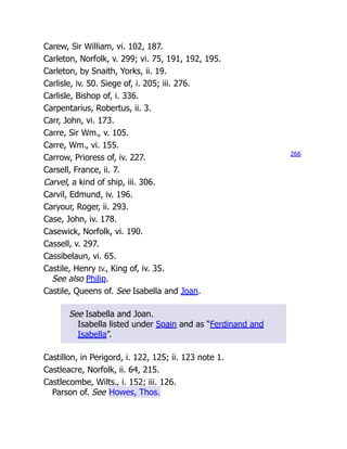 Carew, Sir William, vi. 102, 187.
Carleton, Norfolk, v. 299; vi. 75, 191, 192, 195.
Carleton, by Snaith, Yorks, ii. 19.
Carlisle, iv. 50. Siege of, i. 205; iii. 276.
Carlisle, Bishop of, i. 336.
Carpentarius, Robertus, ii. 3.
Carr, John, vi. 173.
Carre, Sir Wm., v. 105.
Carre, Wm., vi. 155.
Carrow, Prioress of, iv. 227.
Carsell, France, ii. 7.
Carvel, a kind of ship, iii. 306.
Carvil, Edmund, iv. 196.
Caryour, Roger, ii. 293.
Case, John, iv. 178.
Casewick, Norfolk, vi. 190.
Cassell, v. 297.
Cassibelaun, vi. 65.
Castile, Henry IV., King of, iv. 35.
See also Philip.
Castile, Queens of. See Isabella and Joan.
See Isabella and Joan.
Isabella listed under Spain and as “Ferdinand and
Isabella”.
Castillon, in Perigord, i. 122, 125; ii. 123 note 1.
Castleacre, Norfolk, ii. 64, 215.
Castlecombe, Wilts., i. 152; iii. 126.
Parson of. See Howes, Thos.
266
 