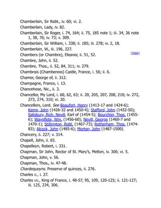 Chamberlain, Sir Robt., iv. 60; vi. 2.
Chamberlain, Lady, iv. 82.
Chamberlain, Sir Roger, i. 74, 164; ii. 75, 185 note 1; iii. 34, 36 note
1, 38, 76; iv. 73; v. 309.
Chamberlain, Sir William, i. 338; ii. 185; iii. 278; iv. 2, 18.
Chamberlain, W., iii. 196, 227.
Chambers (or Chambre), Eleanor, ii. 51, 52.
Chambre, John, ii. 52.
Chambre, Thos., ii. 52, 84, 311; iv. 279.
Chambrois (Chamberexs) Castle, France, i. 56; ii. 6.
Chamer, George of, ii. 312.
Champagne, France, i. 13.
Chancehose, Nic., ii. 3.
Chancellor, My Lord, i. 60, 62, 63; ii. 20, 205, 207, 208, 210; iv. 272,
273, 274, 310; vi. 20.
Chancellors, Lord. See Beaufort, Henry (1413-17 and 1424-6);
Kemp, John (1426-32 and 1450-4); Stafford, John (1432-50);
Salisbury, Rich. Nevill, Earl of (1454-5); Bourchier, Thos. (1455-
6); Waynflete, Wm. (1456-60); Nevill, George (1460-7 and
1470-1); Stillington, Robt. (1467-73); Rotherham, Thos. (1474-
83); Alcock, John (1485-6); Morton, John (1487-1500).
Chancery, ii. 227; v. 314.
Chapell, John, ii. 65.
Chapelleyn, Robert, i. 331.
Chapman, Sir John, Rector of St. Mary’s, Melton, iv. 306; vi. 5.
Chapman, John, v. 56.
Chapman, Thos., iv. 47-48.
Chardequeyns. Preserve of quinces, ii. 276.
Charles II., i. 27.
Charles VII., King of France, i. 48-57, 95, 109, 120-125; ii. 121-127;
iii. 125, 234, 306.
[266b]
 