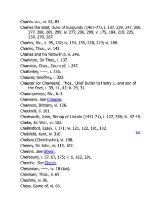 Charles VIII., vi. 82, 83.
Charles the Bold, Duke of Burgundy (1467-77), i. 107, 239, 247, 259,
277, 288, 289, 299; iv. 277, 296, 299; v. 175, 184, 219, 225,
258, 270, 287.
Charles, Ric., ii. 95, 282; iv. 154, 155, 228, 229; vi. 180.
Charles, Thos., vi. 143.
Charles and his fellowship, ii. 248.
Charleton, Sir Thos., i. 137.
Charolois, Chas., Count of, i. 247.
Chatterley, ——, i. 336.
Chaucer, Geoffrey, i. 323.
Chaucer (or Chawsers), Thos., Chief Butler to Henry V., and son of
the Poet, i. 39, 41, 42; ii. 29, 31.
Chaumpeneys, Ric., ii. 3.
Chawsers. See Chaucer.
Chawson, Brittany, vi. 126.
Checkroll, ii. 181.
Chedworth, John, Bishop of Lincoln (1451-71), i. 127, 336; iii. 47-48.
Cheke, Sir Wm., vi. 152.
Chelmsford, Essex, i. 171; vi. 121, 122, 181, 182.
Chelsfeld, Kent, iv. 310.
Chelsea (Chelchyche), vi. 108.
Cheney, Sir John, vi. 118, 187.
Chenne. See Sheen.
Cherbourg, i. 57, 67, 175; ii. 6, 162, 291.
Cherche. See Chirch.
Cheseman, ——, iv. 18 (bis).
Chesham, Thos., ii. 69.
Cheshire, iv. 96.
Chess, Game of, vi. 66.
267
 