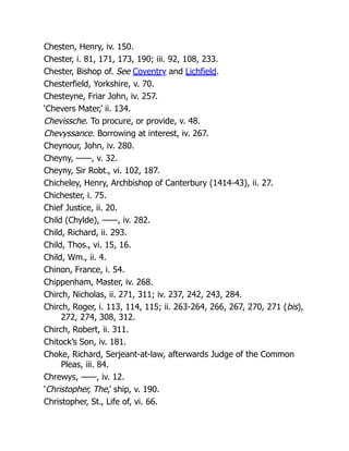 Chesten, Henry, iv. 150.
Chester, i. 81, 171, 173, 190; iii. 92, 108, 233.
Chester, Bishop of. See Coventry and Lichfield.
Chesterfield, Yorkshire, v. 70.
Chesteyne, Friar John, iv. 257.
‘Chevers Mater,’ ii. 134.
Chevissche. To procure, or provide, v. 48.
Chevyssance. Borrowing at interest, iv. 267.
Cheynour, John, iv. 280.
Cheyny, ——, v. 32.
Cheyny, Sir Robt., vi. 102, 187.
Chicheley, Henry, Archbishop of Canterbury (1414-43), ii. 27.
Chichester, i. 75.
Chief Justice, ii. 20.
Child (Chylde), ——, iv. 282.
Child, Richard, ii. 293.
Child, Thos., vi. 15, 16.
Child, Wm., ii. 4.
Chinon, France, i. 54.
Chippenham, Master, iv. 268.
Chirch, Nicholas, ii. 271, 311; iv. 237, 242, 243, 284.
Chirch, Roger, i. 113, 114, 115; ii. 263-264, 266, 267, 270, 271 (bis),
272, 274, 308, 312.
Chirch, Robert, ii. 311.
Chitock’s Son, iv. 181.
Choke, Richard, Serjeant-at-law, afterwards Judge of the Common
Pleas, iii. 84.
Chrewys, ——, iv. 12.
‘Christopher, The,’ ship, v. 190.
Christopher, St., Life of, vi. 66.
 