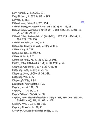 Cley, Norfolk, vi. 132, 200, 201.
Cley, Sir John, iii. 312; iv. 83; v. 105.
Cleyhall, iii. 263.
Clifford, ——, heirs of, ii. 253, 254.
Clifford, Henry, fourteenth Lord (1485-1523), vi. 151, 187.
Clifford, John, twelfth Lord (1422-55), i. 110, 134, 161; ii. 296; iii.
25, 27, 28, 29, 30, 31.
Clifford, John, thirteenth Lord (1455-61), i. 177, 178, 193-194; iii.
126, 267, 268, 276.
Clifford, Sir Robt., vi. 118, 187.
Clifton, Sir Jerveys, of York, v. 104; vi. 151.
Clifton, Lady, ii. 275.
Clifton, Sir John, iii. 93, 94.
Clifton, Robt., ii. 217.
Clifton, Sir Robt., Kt., ii. 14; iii. 12; vi. 102.
Clinton, John, fifth Lord, i. 161; iii. 30, 199; iv. 57.
Clippesby, Catherine, i. 307, 310; vi. 23, 25.
Clippesby, John, ii. 308; vi. 24-25.
Clippesby, John, of Oby, vi. 24, 164.
Clippesby, Will., ii. 271.
Clippesby’s Wife, ii. 95.
Clist Heath, near Exeter, i. 165.
Clopton, Mr., vi. 129, 130.
Clopton, ——, v. 89, 274.
Clopton’s Manor, Suffolk, vi. 80.
Clopton, John, Sheriff of Norfolk, i. 337; ii. 258, 260, 261, 263-264,
314-315 (bis), 316; iii. 106; iv. 105.
Clopton, Wm., i. 87; ii. 315-316.
Clopton, Sir Wm., vi. 190, 191.
Clot shon. Clouted or patched shoes, iv. 67.
268
 