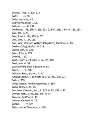 Cokkow, Thos., ii. 308, 312.
Colby, ——, ii. 60.
Colby, Henry de, ii. 3.
Colbyes, Walsham, ii. 63.
Colbyne, ——, iii. 234.
Colchester, i. 75, 260; ii. 226, 322, 323; iii. 248; v. 84; vi. 121, 182.
Cole, Jas., ii. 27.
Cole, John, ii. 194, 195; iv. 57.
Cole, Wm., ii. 134, 189.
Cole, Wm., ‘Cole and Watkin’s (Shipdam’s) Chamber,’ iii. 182.
Coleby (Colby), Norfolk, iv. 215.
Colens, Wm., iv. 228.
Coles, John, iv. 279.
Coleshill, i. 173.
Colet, Henry, v. 74, 289; vi. 77, 149, 150.
Colet, ——, vi. 36.
Colin, servant of Sir J. Fastolf, iii. 93.
Colins, ——, ii. 228.
Colinson, Robt., a priest, iii. 41.
‘Colinus Gallicus,’ i. 152 note 6; iii. 97, 213, 230, 231.
Colle, v. 259.
Colley Weston, Northamptonshire, vi. 158.
Collys, Harry, ii. 93, 94.
Colman or Coleman, John, iii. 315; iv. 93, 156; v. 97.
Colman, Nich., iii. 93, 238, 246; iv. 94.
Colneise, Bailiff of, iii. 90.
Colneys, Carleton, vi. 75.
Colson, ——, iv. 279.
Colte, ——, of Newcastle, iv. 140.
 