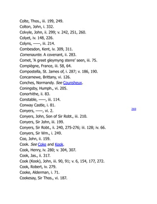 Colte, Thos., iii. 199, 249.
Colton, John, i. 332.
Colvyle, John, ii. 299; v. 242, 251, 260.
Colyet, iv. 148, 226.
Colyns, ——, iii. 214.
Combesdon, Kent, iv. 309, 311.
Comenaunte. A covenant, ii. 283.
Comet, ‘A greet gleymyng sterre’ seen, iii. 75.
Compiègne, France, iii. 58, 64.
Compostella, St. James of, i. 287; v. 186, 190.
Concarnewe, Brittany, vi. 126.
Conches, Normandy. See Counsheux.
Coningsby, Humph., vi. 205.
Conorhithe, ii. 83.
Constable, ——, iii. 114.
Conway Castle, i. 81.
Conyers, ——, vi. 2.
Conyers, John, Son of Sir Robt., iii. 210.
Conyers, Sir John, iii. 199.
Conyers, Sir Robt., ii. 240, 275-276; iii. 128; iv. 66.
Conyers, Sir Wm., i. 249.
Coo, John, ii. 159.
Cook. See Coke and Kook.
Cook, Henry, iv. 280; v. 304, 307.
Cook, Jas., ii. 317.
Cook (Kook), John, iii. 90, 91; v. 6, 154, 177, 272.
Cook, Robert, iv. 279.
Cooke, Alderman, i. 71.
Cookesay, Sir Thos., vi. 187.
269
 