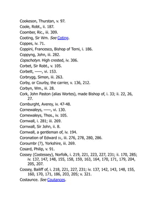 Cookeson, Thurstan, v. 97.
Coole, Robt., ii. 187.
Coomber, Ric., iii. 309.
Cooting, Sir Wm. See Coting.
Coppes, iv. 71.
Coppini, Francesco, Bishop of Terni, i. 186.
Coppyng, John, iii. 282.
Copschotyn. High crested, iv. 306.
Corbet, Sir Robt., v. 105.
Corbett, ——, vi. 153.
Corbrygg, Simon, iii. 263.
Corby, or Courby, the carrier, v. 136, 212.
Corbyn, Wm., iii. 28.
Cork, John Paston (alias Wortes), made Bishop of, i. 33; ii. 22, 26,
27.
Cornburght, Averey, iv. 47-48.
Cornewaleys, ——, vi. 130.
Cornewaleys, Thos., iv. 105.
Cornwall, i. 281; iii. 269.
Cornwall, Sir John, ii. 8.
Cornwall, a gentleman of, iv. 194.
Coronation of Edward IV., iii. 276, 278, 280, 286.
Coroumbr (?), Yorkshire, iii. 269.
Cosard, Philip, v. 91.
Cossey (Costessey), Norfolk, i. 219, 221, 223, 227, 231; ii. 170, 285;
iv. 137, 147, 148, 155, 158, 159, 163, 164, 170, 171, 179, 204,
205, 207.
Cossey, Bailiff of, i. 218, 221, 227, 231; iv. 137, 142, 143, 148, 155,
160, 170, 171, 186, 203, 205; v. 321.
Costaunce. See Coutances.
 