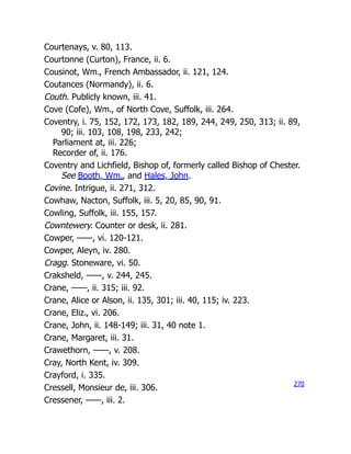 Courtenays, v. 80, 113.
Courtonne (Curton), France, ii. 6.
Cousinot, Wm., French Ambassador, ii. 121, 124.
Coutances (Normandy), ii. 6.
Couth. Publicly known, iii. 41.
Cove (Cofe), Wm., of North Cove, Suffolk, iii. 264.
Coventry, i. 75, 152, 172, 173, 182, 189, 244, 249, 250, 313; ii. 89,
90; iii. 103, 108, 198, 233, 242;
Parliament at, iii. 226;
Recorder of, ii. 176.
Coventry and Lichfield, Bishop of, formerly called Bishop of Chester.
See Booth, Wm., and Hales, John.
Covine. Intrigue, ii. 271, 312.
Cowhaw, Nacton, Suffolk, iii. 5, 20, 85, 90, 91.
Cowling, Suffolk, iii. 155, 157.
Cowntewery. Counter or desk, ii. 281.
Cowper, ——, vi. 120-121.
Cowper, Aleyn, iv. 280.
Cragg. Stoneware, vi. 50.
Craksheld, ——, v. 244, 245.
Crane, ——, ii. 315; iii. 92.
Crane, Alice or Alson, ii. 135, 301; iii. 40, 115; iv. 223.
Crane, Eliz., vi. 206.
Crane, John, ii. 148-149; iii. 31, 40 note 1.
Crane, Margaret, iii. 31.
Crawethorn, ——, v. 208.
Cray, North Kent, iv. 309.
Crayford, i. 335.
Cressell, Monsieur de, iii. 306.
Cressener, ——, iii. 2.
270
 