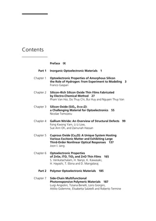 Contents
Preface IX
Part 1 Inorganic Optoelectronic Materials 1
Chapter 1 Optoelectronic Properties of Amorphous Silicon
the Role of Hydrogen: from Experiment to Modeling 3
Franco Gaspari
Chapter 2 Silicon–Rich Silicon Oxide Thin Films Fabricated
by Electro-Chemical Method 27
Pham Van Hoi, Do Thuy Chi, Bui Huy and Nguyen Thuy Van
Chapter 3 Silicon Oxide (SiOx, 0<x<2):
a Challenging Material for Optoelectronics 55
Nicolae Tomozeiu
Chapter 4 Gallium Nitride: An Overview of Structural Defects 99
Fong Kwong Yam, Li Li Low,
Sue Ann Oh, and Zainuriah Hassan
Chapter 5 Cuprous Oxide (Cu2O): A Unique System Hosting
Various Excitonic Matter and Exhibiting Large
Third-Order Nonlinear Optical Responses 137
Joon I. Jang
Chapter 6 Optoelectronic Properties
of ZnSe, ITO, TiO2 and ZnO Thin Films 165
S. Venkatachalam, H. Nanjo, K. Kawasaki,
H. Hayashi, T. Ebina and D. Mangalaraj
Part 2 Polymer Optoelectronic Materials 185
Chapter 7 Side-Chain Multifunctional
Photoresponsive Polymeric Materials 187
Luigi Angiolini, Tiziana Benelli, Loris Giorgini,
Attilio Golemme, Elisabetta Salatelli and Roberto Termine
 