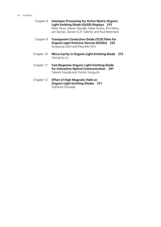 VI Contents
Chapter 8 Interlayer Processing for Active Matrix Organic
Light Emitting Diode (OLED) Displays 215
Peter Vicca, Soeren Steudel, Steve Smout, Kris Myny,
Jan Genoe, Gerwin G.H. Gelinck and Paul Heremans
Chapter 9 Transparent Conductive Oxide (TCO) Films for
Organic Light Emissive Devices (OLEDs) 233
Sunyoung Sohn and Hwa-Min Kim
Chapter 10 Micro-Cavity in Organic Light-Emitting Diode 275
Young-Gu Ju
Chapter 11 Fast-Response Organic Light-Emitting Diode
for Interactive Optical Communication 291
Takeshi Fukuda and Yoshio Taniguchi
Chapter 12 Effect of High Magnetic Field on
Organic Light Emitting Diodes 311
Toshihiro Shimada
 