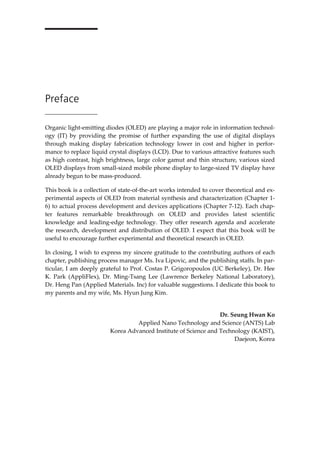 Preface
Organic light-emitting diodes (OLED) are playing a major role in information technol-
ogy (IT) by providing the promise of further expanding the use of digital displays
through making display fabrication technology lower in cost and higher in perfor-
mance to replace liquid crystal displays (LCD). Due to various attractive features such
as high contrast, high brightness, large color gamut and thin structure, various sized
OLED displays from small-sized mobile phone display to large-sized TV display have
already begun to be mass-produced.
This book is a collection of state-of-the-art works intended to cover theoretical and ex-
perimental aspects of OLED from material synthesis and characterization (Chapter 1-
6) to actual process development and devices applications (Chapter 7-12). Each chap-
ter features remarkable breakthrough on OLED and provides latest scientific
knowledge and leading-edge technology. They offer research agenda and accelerate
the research, development and distribution of OLED. I expect that this book will be
useful to encourage further experimental and theoretical research in OLED.
In closing, I wish to express my sincere gratitude to the contributing authors of each
chapter, publishing process manager Ms. Iva Lipovic, and the publishing staffs. In par-
ticular, I am deeply grateful to Prof. Costas P. Grigoropoulos (UC Berkeley), Dr. Hee
K. Park (AppliFlex), Dr. Ming-Tsang Lee (Lawrence Berkeley National Laboratory),
Dr. Heng Pan (Applied Materials. Inc) for valuable suggestions. I dedicate this book to
my parents and my wife, Ms. Hyun Jung Kim.
Dr. Seung Hwan Ko
Applied Nano Technology and Science (ANTS) Lab
Korea Advanced Institute of Science and Technology (KAIST),
Daejeon, Korea
 