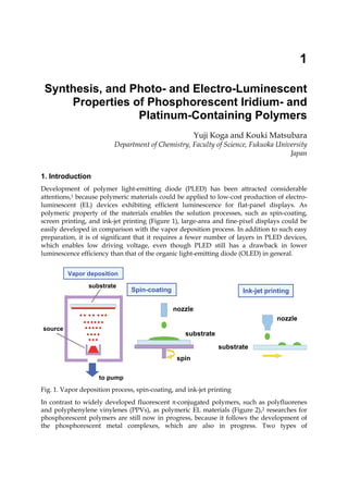 1
Synthesis, and Photo- and Electro-Luminescent
Properties of Phosphorescent Iridium- and
Platinum-Containing Polymers
Yuji Koga and Kouki Matsubara
Department of Chemistry, Faculty of Science, Fukuoka University
Japan
1. Introduction
Development of polymer light-emitting diode (PLED) has been attracted considerable
attentions,1 because polymeric materials could be applied to low-cost production of electro-
luminescent (EL) devices exhibiting efficient luminescence for flat-panel displays. As
polymeric property of the materials enables the solution processes, such as spin-coating,
screen printing, and ink-jet printing (Figure 1), large-area and fine-pixel displays could be
easily developed in comparison with the vapor deposition process. In addition to such easy
preparation, it is of significant that it requires a fewer number of layers in PLED devices,
which enables low driving voltage, even though PLED still has a drawback in lower
luminescence efficiency than that of the organic light-emitting diode (OLED) in general.
to pump
substrate
source
Vapor deposition
Vapor deposition
nozzle
substrate
nozzle
substrate
spin
Spin-coating
Spin-coating Ink-jet printing
Ink-jet printing
Fig. 1. Vapor deposition process, spin-coating, and ink-jet printing
In contrast to widely developed fluorescent -conjugated polymers, such as polyfluorenes
and polyphenylene vinylenes (PPVs), as polymeric EL materials (Figure 2),2 researches for
phosphorescent polymers are still now in progress, because it follows the development of
the phosphorescent metal complexes, which are also in progress. Two types of
 