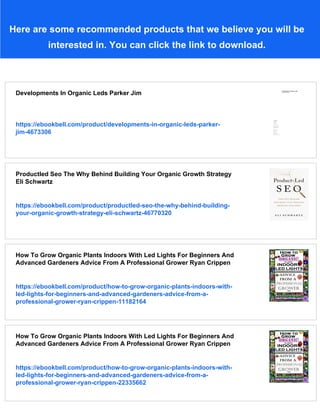 Here are some recommended products that we believe you will be
interested in. You can click the link to download.
Developments In Organic Leds Parker Jim
https://ebookbell.com/product/developments-in-organic-leds-parker-
jim-4673306
Productled Seo The Why Behind Building Your Organic Growth Strategy
Eli Schwartz
https://ebookbell.com/product/productled-seo-the-why-behind-building-
your-organic-growth-strategy-eli-schwartz-46770320
How To Grow Organic Plants Indoors With Led Lights For Beginners And
Advanced Gardeners Advice From A Professional Grower Ryan Crippen
https://ebookbell.com/product/how-to-grow-organic-plants-indoors-with-
led-lights-for-beginners-and-advanced-gardeners-advice-from-a-
professional-grower-ryan-crippen-11182164
How To Grow Organic Plants Indoors With Led Lights For Beginners And
Advanced Gardeners Advice From A Professional Grower Ryan Crippen
https://ebookbell.com/product/how-to-grow-organic-plants-indoors-with-
led-lights-for-beginners-and-advanced-gardeners-advice-from-a-
professional-grower-ryan-crippen-22335662
 