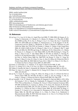 Synthesis, and Photo- and Electro-Luminescent Properties
of Phosphorescent Iridium- and Platinum-Containing Polymers 19
MMA: methyl methacrylate
Vp: 4-vinylpyridine
piq: 1-phenylisoquinoline
SEC: size-exclusion chromatography
Vc: N-vinylcarbazole
AIBN: azobisisobutylonitrile
BPO: benzoylperoxide
FlBO: 9,9-dioctylfluorene-2,7-bis(boronic acid ethylene glycol ester)
FlBr: 9,9-dioctyl-2,7-dibromofluorene
PABr: 4-sec-butylphenyl-N,N-bis(4-bromophenyl)amine
PyBO: 4-(4,4,5,5-tetramethyl-1,3,2-dioxaborolan-2-yl)pyridine boronic acid
10. References
[1] (a) Lee, C.-L.; Lee, K. B.; Kim, J.-J. Appl Phys Lett 2000, 77, 2280–2282; (b) Negres, R. A.;
Gong, X.; Ostrowski, J. C.; Bazan, G. C.; Moses, D.; Heeger, A. J. Phys Rev B 2003,
68, 115209; (c) Zhu, W. G.; Ke, Y.; Wang, F.; Liu, C. Z.; Yuan, M.; Cao, Y. Synth Met
2003, 137, 1079–1080; (d) van Dijken, A.; Bastiaanssen, J. J. A. M.; Kiggen, N. M. M.;
Langeveld, B. M. W.; Rothe, C.; Monkman, A.; Bach, I.; Stössel, P.; Brunner, K. J Am
Chem Soc 2004, 126, 7718–7727; (e) Tanaka, I.; Tabata, Y.; Tokito, S. Jpn J Appl Phys
2004, 43, L1601–L1603; (f) Xia, H.; Zhang, C.; Qiu, S.; Lu, P.; Zhang, J.; Ma, Y. Appl
Phys Lett 2004, 84, 290–292; (g) Gong, X.; Robinson, M. R.; Ostrowski, J. C.; Moses,
D.; Bazan, G. C.; Heeger, A. J. Adv Mater 2002, 14, 581–585; (h) Jiang, C.; Yang, W.;
Peng, J.; Xiao, S.; Cao, Y. Adv Mater 2004, 16, 537–541; (i) Adachi, C.; Kwong, R.;
Forrest, S. R. Org Electron 2001, 2, 37–43; (j) Lee, C.-C.; Yeh, K.-M.; Chen, Y. J Polym
Sci Part A: Polym Chem 2008, 46, 7960–7971; (k) Wang, P.; Chai, C.; Yang, Q.;
Wang, F.; Shen, Z.; Guo, H.; Chen, X.; Fan, X.; Zou, D.; Zhou, Q. J Polym Sci Part A:
Polym Chem 2008, 46, 5452–5460; (l) Yuan, M.-C.; Shih, P.-I.; Chien, C.-H.; Shu, C.-
F. J Polym Sci Part A: Polym Chem 2007, 45, 2925–2937.
[2] Kraft, A.; Grimsdale, A. C.; Holmes, A. B. Angew Chem Int Ed 1998, 37, 402.
[3] Lee, C.-L.; Kang, N.-G.; Cho, Y.-S.; Lee, J.-S.; Kim, J.-J. Opt Mater 2002, 21, 119–123
[4] Tokito, S.; Suzuki, M.; Sato, F.; Kamachi, M.; Shirane, K. Org Electron 2003, 4, 105–111.
[5] Chen, X.; Liao, J.-L.; Liang, Y.; Ahmed, M. O.; Tseng, H.-E.; Chen, S.-A. J Am Chem Soc
2003, 125, 636–637.
[6] (a) Xu, Y.; Guan, R.; Jiang, J.; Yang, W.; Zhen, H.; Peng, J.; Cao, Y. J Polym Sci Part A:
Polym Chem 2008, 46, 453–463; (b) Mei, C.; Ding, J.; Yao, B.; Cheng, Y.; Xie, Z.;
Geng, Y.; Wang, L. J Polym Sci Part A: Polym Chem 2007, 45, 1746–1757.
[7] (a) Yamada, Y. M. A.; Takeda, K.; Takahashi, H.; Ikegami, S. Org Lett 2002, 4, 3371–3374;
(b) Yamada, Y. M. A.; Takeda, K.; Takahashi, H.; Ikegami, S. J Org Chem 2003, 68,
7733–7741; (c) Bianchini, C.; Frediani, M.; Vizza, F. Chem Commun Commun 2001,
479–480; (d) Borbone, F.; Caruso, U.; Maria, A. D.; Fusco, M.; Panunzi, B.; Roviello,
A. Macromol Symp 2004, 218, 313–321; (e) Marin, V.; Holder, E.; Hoogenboom, R.;
Schubert, U. J Polym Sci Part A: Polym Chem 2004, 42, 4153–4160; (f) Deng, L.;
Furuta, P. T.; Garon, S.; Li, J.; Kavulak, D.; Thompson, M. E.; Fre´chet, J. M. J Chem
Mater 2006, 18, 386–395; (g) Schulz, G. L.; Chen, X.; Chen, S.-A.; Holdcroft, S.
Macromolecules 2006, 39, 9157–9165; (h) Aamer, K. A.; Tew, G. N. J Polym Sci Part
A: Polym Chem 2007, 45, 1109–1121.
 