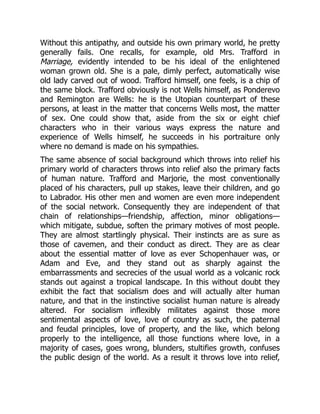 Without this antipathy, and outside his own primary world, he pretty
generally fails. One recalls, for example, old Mrs. Trafford in
Marriage, evidently intended to be his ideal of the enlightened
woman grown old. She is a pale, dimly perfect, automatically wise
old lady carved out of wood. Trafford himself, one feels, is a chip of
the same block. Trafford obviously is not Wells himself, as Ponderevo
and Remington are Wells: he is the Utopian counterpart of these
persons, at least in the matter that concerns Wells most, the matter
of sex. One could show that, aside from the six or eight chief
characters who in their various ways express the nature and
experience of Wells himself, he succeeds in his portraiture only
where no demand is made on his sympathies.
The same absence of social background which throws into relief his
primary world of characters throws into relief also the primary facts
of human nature. Trafford and Marjorie, the most conventionally
placed of his characters, pull up stakes, leave their children, and go
to Labrador. His other men and women are even more independent
of the social network. Consequently they are independent of that
chain of relationships—friendship, affection, minor obligations—
which mitigate, subdue, soften the primary motives of most people.
They are almost startlingly physical. Their instincts are as sure as
those of cavemen, and their conduct as direct. They are as clear
about the essential matter of love as ever Schopenhauer was, or
Adam and Eve, and they stand out as sharply against the
embarrassments and secrecies of the usual world as a volcanic rock
stands out against a tropical landscape. In this without doubt they
exhibit the fact that socialism does and will actually alter human
nature, and that in the instinctive socialist human nature is already
altered. For socialism inflexibly militates against those more
sentimental aspects of love, love of country as such, the paternal
and feudal principles, love of property, and the like, which belong
properly to the intelligence, all those functions where love, in a
majority of cases, goes wrong, blunders, stultifies growth, confuses
the public design of the world. As a result it throws love into relief,
 