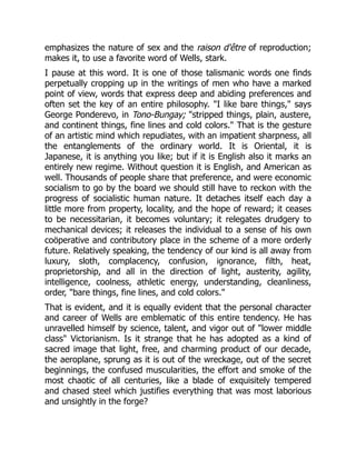 emphasizes the nature of sex and the raison d'être of reproduction;
makes it, to use a favorite word of Wells, stark.
I pause at this word. It is one of those talismanic words one finds
perpetually cropping up in the writings of men who have a marked
point of view, words that express deep and abiding preferences and
often set the key of an entire philosophy. "I like bare things," says
George Ponderevo, in Tono-Bungay; "stripped things, plain, austere,
and continent things, fine lines and cold colors." That is the gesture
of an artistic mind which repudiates, with an impatient sharpness, all
the entanglements of the ordinary world. It is Oriental, it is
Japanese, it is anything you like; but if it is English also it marks an
entirely new regime. Without question it is English, and American as
well. Thousands of people share that preference, and were economic
socialism to go by the board we should still have to reckon with the
progress of socialistic human nature. It detaches itself each day a
little more from property, locality, and the hope of reward; it ceases
to be necessitarian, it becomes voluntary; it relegates drudgery to
mechanical devices; it releases the individual to a sense of his own
coöperative and contributory place in the scheme of a more orderly
future. Relatively speaking, the tendency of our kind is all away from
luxury, sloth, complacency, confusion, ignorance, filth, heat,
proprietorship, and all in the direction of light, austerity, agility,
intelligence, coolness, athletic energy, understanding, cleanliness,
order, "bare things, fine lines, and cold colors."
That is evident, and it is equally evident that the personal character
and career of Wells are emblematic of this entire tendency. He has
unravelled himself by science, talent, and vigor out of "lower middle
class" Victorianism. Is it strange that he has adopted as a kind of
sacred image that light, free, and charming product of our decade,
the aeroplane, sprung as it is out of the wreckage, out of the secret
beginnings, the confused muscularities, the effort and smoke of the
most chaotic of all centuries, like a blade of exquisitely tempered
and chased steel which justifies everything that was most laborious
and unsightly in the forge?
 