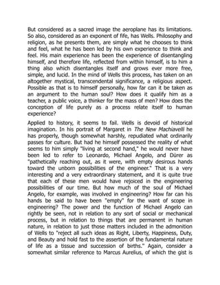 But considered as a sacred image the aeroplane has its limitations.
So also, considered as an exponent of fife, has Wells. Philosophy and
religion, as he presents them, are simply what he chooses to think
and feel, what he has been led by his own experience to think and
feel. His main experience has been the experience of disentangling
himself, and therefore life, reflected from within himself, is to him a
thing also which disentangles itself and grows ever more free,
simple, and lucid. In the mind of Wells this process, has taken on an
altogether mystical, transcendental significance, a religious aspect.
Possible as that is to himself personally, how far can it be taken as
an argument to the human soul? How does it qualify him as a
teacher, a public voice, a thinker for the mass of men? How does the
conception of life purely as a process relate itself to human
experience?
Applied to history, it seems to fail. Wells is devoid of historical
imagination. In his portrait of Margaret in The New Machiavelli he
has properly, though somewhat harshly, repudiated what ordinarily
passes for culture. But had he himself possessed the reality of what
seems to him simply "living at second hand," he would never have
been led to refer to Leonardo, Michael Angelo, and Dürer as
"pathetically reaching out, as it were, with empty desirous hands
toward the unborn possibilities of the engineer." That is a very
interesting and a very extraordinary statement, and it is quite true
that each of these men would have rejoiced in the engineering
possibilities of our time. But how much of the soul of Michael
Angelo, for example, was involved in engineering? How far can his
hands be said to have been "empty" for the want of scope in
engineering? The power and the function of Michael Angelo can
rightly be seen, not in relation to any sort of social or mechanical
process, but in relation to things that are permanent in human
nature, in relation to just those matters included in the admonition
of Wells to "reject all such ideas as Right, Liberty, Happiness, Duty,
and Beauty and hold fast to the assertion of the fundamental nature
of life as a tissue and succession of births." Again, consider a
somewhat similar reference to Marcus Aurelius, of which the gist is
 