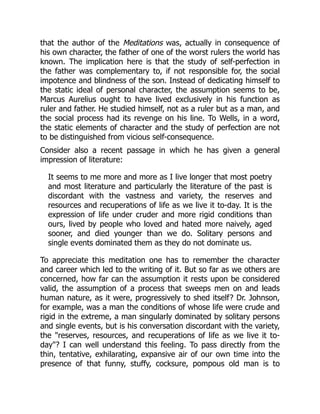 that the author of the Meditations was, actually in consequence of
his own character, the father of one of the worst rulers the world has
known. The implication here is that the study of self-perfection in
the father was complementary to, if not responsible for, the social
impotence and blindness of the son. Instead of dedicating himself to
the static ideal of personal character, the assumption seems to be,
Marcus Aurelius ought to have lived exclusively in his function as
ruler and father. He studied himself, not as a ruler but as a man, and
the social process had its revenge on his line. To Wells, in a word,
the static elements of character and the study of perfection are not
to be distinguished from vicious self-consequence.
Consider also a recent passage in which he has given a general
impression of literature:
It seems to me more and more as I live longer that most poetry
and most literature and particularly the literature of the past is
discordant with the vastness and variety, the reserves and
resources and recuperations of life as we live it to-day. It is the
expression of life under cruder and more rigid conditions than
ours, lived by people who loved and hated more naively, aged
sooner, and died younger than we do. Solitary persons and
single events dominated them as they do not dominate us.
To appreciate this meditation one has to remember the character
and career which led to the writing of it. But so far as we others are
concerned, how far can the assumption it rests upon be considered
valid, the assumption of a process that sweeps men on and leads
human nature, as it were, progressively to shed itself? Dr. Johnson,
for example, was a man the conditions of whose life were crude and
rigid in the extreme, a man singularly dominated by solitary persons
and single events, but is his conversation discordant with the variety,
the "reserves, resources, and recuperations of life as we live it to-
day"? I can well understand this feeling. To pass directly from the
thin, tentative, exhilarating, expansive air of our own time into the
presence of that funny, stuffy, cocksure, pompous old man is to
 