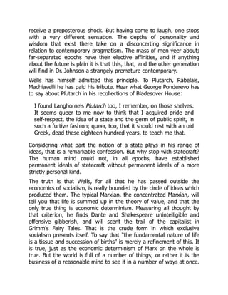 receive a preposterous shock. But having come to laugh, one stops
with a very different sensation. The depths of personality and
wisdom that exist there take on a disconcerting significance in
relation to contemporary pragmatism. The mass of men veer about;
far-separated epochs have their elective affinities, and if anything
about the future is plain it is that this, that, and the other generation
will find in Dr. Johnson a strangely premature contemporary.
Wells has himself admitted this principle. To Plutarch, Rabelais,
Machiavelli he has paid his tribute. Hear what George Ponderevo has
to say about Plutarch in his recollections of Bladesover House:
I found Langhorne's Plutarch too, I remember, on those shelves.
It seems queer to me now to think that I acquired pride and
self-respect, the idea of a state and the germ of public spirit, in
such a furtive fashion; queer, too, that it should rest with an old
Greek, dead these eighteen hundred years, to teach me that.
Considering what part the notion of a state plays in his range of
ideas, that is a remarkable confession. But why stop with statecraft?
The human mind could not, in all epochs, have established
permanent ideals of statecraft without permanent ideals of a more
strictly personal kind.
The truth is that Wells, for all that he has passed outside the
economics of socialism, is really bounded by the circle of ideas which
produced them. The typical Marxian, the concentrated Marxian, will
tell you that life is summed up in the theory of value, and that the
only true thing is economic determinism. Measuring all thought by
that criterion, he finds Dante and Shakespeare unintelligible and
offensive gibberish, and will scent the trail of the capitalist in
Grimm's Fairy Tales. That is the crude form in which exclusive
socialism presents itself. To say that "the fundamental nature of life
is a tissue and succession of births" is merely a refinement of this. It
is true, just as the economic determinism of Marx on the whole is
true. But the world is full of a number of things; or rather it is the
business of a reasonable mind to see it in a number of ways at once.
 