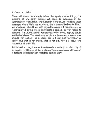 À chacun son infini.
There will always be some to whom the significance of things, the
meaning of any given present will seem to evaporate in this
conception of mankind as "permanently in transition." Reading those
passages where Wells has expressed the meaning life has for him, I
feel much as I should feel with regard to music if I heard a mass of
Mozart played at the rate of sixty beats a second, or, with regard to
painting, if a procession of Rembrandts were moved rapidly across
my field of vision. The music as a whole is a tissue and succession of
sounds, the pictures as a whole are a tissue and succession of
colors. But that is not music, that is not art. Nor is a tissue and
succession of births life.
But indeed nothing is easier than to reduce Wells to an absurdity. If
he implies anything at all he implies a "transvaluation of all values."
It remains to consider him from this point of view.
 