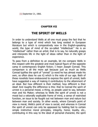 [1] September 21, 1866.
CHAPTER VII
THE SPIRIT OF WELLS
In order to understand Wells at all one must grasp the fact that he
belongs to a type of mind which has long existed in European
literature but which is comparatively new in the English-speaking
world, the type of mind of the so-called "intellectual." He is an
"intellectual" rather than an artist; that is to say, he naturally grasps
and interprets life in the light of ideas rather than in the light of
experience.
To pass from a definition to an example, let me compare Wells in
this respect with the greatest and most typical figure of the opposite
camp in contemporary English fiction; I mean Joseph Conrad. This
comparison is all the more apt because just as much as Wells
Conrad typifies the spirit of "unrest" (a word he has almost made his
own, so often does he use it) which is the note of our age. Both of
these novelists have endeavored to express the spirit of unrest; both
have suggested a way of making it contributory to the attainment of
an ideal. But how different is their method, how different is their
ideal! And roughly the difference is this: that to Conrad the spirit of
unrest is a personal mood, a thing, as people used to say, between
man and his Maker; whereas to Wells the spirit of unrest is not a
mood but a rationally explicable frame of mind, a sense of restricted
function, an issue to be fought out not between man and nature but
between man and society. In other words, where Conrad's point of
view is moral, Wells's point of view is social; and whereas in Conrad
the spirit of unrest can only be appeased by holding fast to certain
simple instinctive moral principles, integrity, honor, loyalty, etc.,
contributing in this way to the ideal of personal character, the spirit
 