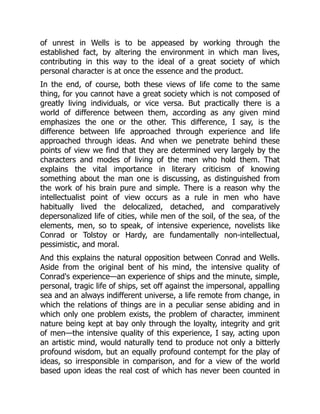 of unrest in Wells is to be appeased by working through the
established fact, by altering the environment in which man lives,
contributing in this way to the ideal of a great society of which
personal character is at once the essence and the product.
In the end, of course, both these views of life come to the same
thing, for you cannot have a great society which is not composed of
greatly living individuals, or vice versa. But practically there is a
world of difference between them, according as any given mind
emphasizes the one or the other. This difference, I say, is the
difference between life approached through experience and life
approached through ideas. And when we penetrate behind these
points of view we find that they are determined very largely by the
characters and modes of living of the men who hold them. That
explains the vital importance in literary criticism of knowing
something about the man one is discussing, as distinguished from
the work of his brain pure and simple. There is a reason why the
intellectualist point of view occurs as a rule in men who have
habitually lived the delocalized, detached, and comparatively
depersonalized life of cities, while men of the soil, of the sea, of the
elements, men, so to speak, of intensive experience, novelists like
Conrad or Tolstoy or Hardy, are fundamentally non-intellectual,
pessimistic, and moral.
And this explains the natural opposition between Conrad and Wells.
Aside from the original bent of his mind, the intensive quality of
Conrad's experience—an experience of ships and the minute, simple,
personal, tragic life of ships, set off against the impersonal, appalling
sea and an always indifferent universe, a life remote from change, in
which the relations of things are in a peculiar sense abiding and in
which only one problem exists, the problem of character, imminent
nature being kept at bay only through the loyalty, integrity and grit
of men—the intensive quality of this experience, I say, acting upon
an artistic mind, would naturally tend to produce not only a bitterly
profound wisdom, but an equally profound contempt for the play of
ideas, so irresponsible in comparison, and for a view of the world
based upon ideas the real cost of which has never been counted in
 