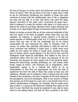 the face of hunger, icy winds, storm and shipwreck, and the abysmal
forces of nature. Men who go down to the sea in ships have a right
to say for themselves (tempering the credulity of those who have
remained at home) that the intellectualist view of life is altogether
too easy and too glib. It is they who throw into relief the deep,
obscure conviction of the "plain man"—commonly the good man—
that to endeavor to make life conform with ideas is in some way to
deprive the world of just those elements which create character and
to strike at an ideal forged through immemorial suffering and effort.
Merely to dismiss as dumb folly an all but universal contention of this
kind (no doubt in the back of people's minds when they say that
socialism, for instance, is "against human nature") is to beg the
whole question of intellectualism itself. For, if it could be conclusively
shown that any view of life not incidentally but by its nature
emasculated life and destroyed the roots of character, then of
course, no matter how rationally self-evident it might be and how
much confusion and suffering it might avert, it would never even
justify its own reason for being—it would never succeed, the best
part of human nature would oppose it to the end of time and the
intelligence itself would be discredited. And indeed to the man of
experience rather than the man of ideas, just because of his rich
humanity, just because he never passes out of the personal range,
belong the ideal things, morality, philosophy, art. Like charity, these
things "begin at home"; and whenever (as in pragmatism, when
pragmatism ceases to be a method and claims to be an
interpretation of life) they are approached not from the side of
experience but from the side of ideas they cease to have any real
substance. Morality has no substance when it springs from the mind
instead of the conscience, art when it appeals to the mind instead of
the perceptions; and as to philosophy, what is any scheme of things
that springs out of the head of a man who is not himself wise? It is a
certain condemnation of Bergson, for example, that he would never
pass muster in a group of old fishermen smoking their pipes on the
end of a pier. Not that they would be expected in any case to know
what he was talking about, but that his fibre so plainly is the fibre
 