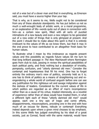 not of a wise but of a clever man and that in everything, as Emerson
said, you must have a source higher than your tap.
That is why, as it seems to me, Wells ought not to be considered
from any of these absolute standpoints. He has put before us not so
much a well-wrought body of artistic work, or a moral programme,
or an explanation of life—words quite out of place in connection with
him—as a certain new spirit, filled with all sorts of puzzled
intimations of a new beauty and even a new religion to be generated
out of a new order of things that is only glimpsed at present. And
the point I should like to make about this spirit is that it is entirely
irrelevant to the values of life as we know them, but that it may in
the end prove to have contributed to an altogether fresh basis for
human values.
To illustrate what I mean by this irrelevance as regards present
values and this possibility as regards future values let me turn to
that long brilliant passage in The New Machiavelli where Remington
goes from club to club, passing in review the spiritual possibilities of
each political party, and finds nothing but a desolation of triviality,
pomposity, confusion, and "utterly damned old men." Consider the
contempt and hopelessness that fill his mind. One has to forget
entirely the ordinary man's view of politics, sincerely held as it is;
one has to think of politics as a means of straightening out and re-
engendering a whole world of confused anguish before one can see
any justification for this righteous wit and savage indignation against
the dulness of leaders. Considered by the current values of life in
which politics are regarded as an effect of man's incompetence
rather than as a cause of his virtue, treated intensively, as a novelist
of experience rather than of ideas would have treated them, in what
a different light each of these "utterly damned old men" would
appear, each one a tiny epic of tragic and comic efforts,
disappointments, misconceptions, providing one in the end with how
much of an excuse for blame, ridicule or contempt! Everything
indeed depends upon where a given mind chooses to lay emphasis.
In this scene Wells has judged everything by his ideal of a great
society, just as Conrad, faced with the same material, would have
 